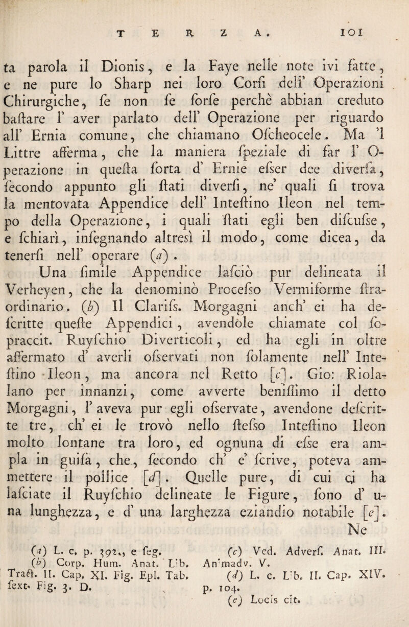 T E R Z A. lOI ta parola il Dionis, e la Faye nelle note ivi fatte, e ne pure lo Sharp nei loro Coni deli’ Operazioni Chirurgiche, fe non fe forfè perchè abbian creduto ballare 1’ aver parlato dell’ Operazione per riguardo all’ Ernia comune, che chiamano Ofcheocele, Ma 1 Littre afferma, che la maniera fpeziale di far f O- perazione in quella forta d’ Ernie efser dee diverta, fecondo appunto gli flati diverbi, ne’ quali fi trova la mentovata Appendice dell’ Inteflino Ileon nel tem¬ po della Operazione, i quali flati egli ben difcufse, e fchiarì, infegnando altresì il modo, come dicea, da tenerfi nell’ operare (<7) . Una limile Appendice lafciò pur delineata il Verheyen, che la denominò Procefso Vermiforme lira- ordinario, (Q Il Clarils. Morgagni anch’ ei ha de¬ ferire quelle Appendici, avendole chiamate col fo- praccit. Ruyfchio Diverticoli, ed ha egli in oltre afermato d’ averli ofservati non folamente nell’ Inte¬ rrino Ileon, ma ancora nel Retto [cj. Gio: Rica¬ lano per innanzi, come avverte beniflimo il detto Morgagni, 1’ aveva pur egli ofservate, avendone deferit- te tre, eh’ ei le trovò nello llefso Inteflino Ileon molto lontane tra loro, ed ognuna di else era am¬ pia in guida, che , fecondo eh' e’ fcrive, poteva am¬ mettere il pollice [d]. Quelle pure, di cui ci ha folciate il Ruyfchio delineate le Figure, fono d’ u- na lunghezza, e d’ una larghezza eziandio notabile [e]. Ne (a) L. c, p. e feg. (c) Ved. Adverf* Anat. IH» (b) Corp. Hum. Anat» L’b. Arfmadv. V. Trae. II. Gap, XI. Fig. Epl. Tab, (W) L. c. L’b. IL Gap. XIV”* fext> Fig. 3. D. p, 104. (e) Locis cit*