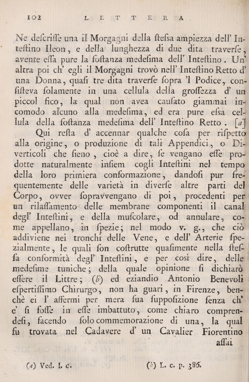 Ne defcriffe una il Morgagni della ftefsa ampiezza dell’ In- teftino ìleon, e delia lunghezza di due dita traverie, avente effa pure la foftanza medelima dell’ Inteftino. Un altra poi eli’ egli il Morgagni trovò nell’ Inteftino Retto d’ una Donna, quali tre dita traverie fopra ’1 Podice, con- fifteva fol amente in una cellula della groffezza d’ un picco! fico, la qual non avea cardato giammai in¬ comodo alcuno alla medelima, ed era pure elsa cel¬ lula della iòftanza medelima dell’ Inteftino Retto . [a] Qui reità d’ accennar qualche cofa per rifpetto alla origine, o produzione di tali Appendici, © Di¬ verticoli che fieno , cioè a dire, fe vengano effe pro¬ dotte naturalmente infierii cogli Inteftini nel tempo della loro primiera conformazione, dandoli pur fre¬ quentemente delle varietà in di verde altre parti del Corpo, ovver fopravvengano dr poi, procedenti per un rilaffamento delle membrane componenti il canal degl’ Inteftini, e della mufcolare, od annulare, co¬ me appellano, in fpezie ; nel modo v. g., che ciò addiviene nei tronchi delle Vene, e dell’ Arterie ipe- zialmente, le quali fon coftrutte quafimente nella ftef- fa conformità degl’ Inteftini, e per cosi dire, delle medefime tuniche ; della quale opinione fi dichiarò elfere il Littre ; (F) ed eziandio Antonio Benevoli eipertifìimo Chirurgo, non ha guarà, in Firenze, ben¬ ché ei 1’ affermi per mera fua iuppofizione lenza eh’ e’ fi folle in effe imbattuto, come chiaro compren- defi, facendo iòlocommemorazione di una, la qual fu trovata nel Cadavere d’ un Cavalier Fiorentino affai (Y) Ved. l. c. C') L- c. p.