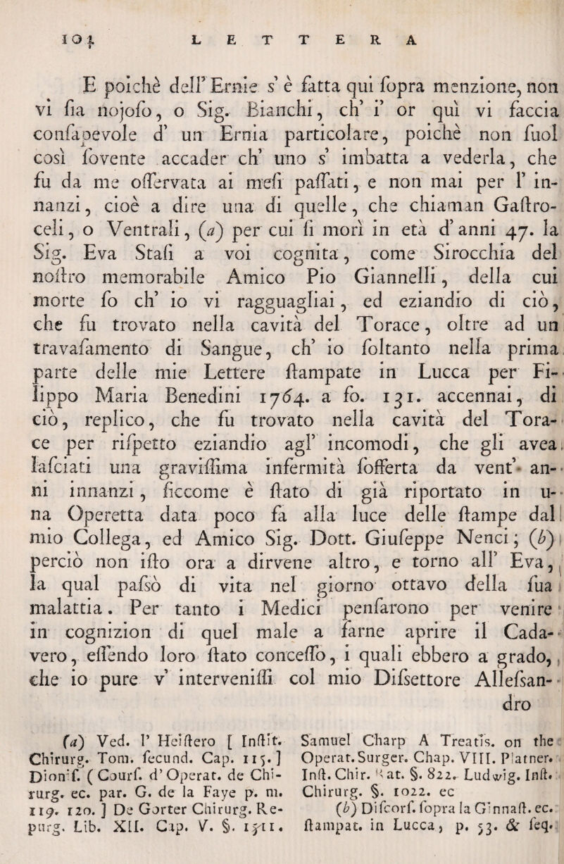 E poiché dell’ Ernie s’ è fatta qui fopra menzione, non vi fa nojofo, o Sig. Bianchi, eh’ i’ or qui vi faccia confapevole cT un Ernia particolare, poiché non fuol così fovente accader eh’ uno s imbatta a vederla, che fu da me oflervata ai meli paffati, e non mai per 1’ in¬ nanzi , cioè a dire una di quelle, che chiamali Gallro- celi, o Ventrali, (<?) per cui fi morì in età d’anni 47. la Sig. Èva Stali a voi cognita, come Sirocchia del noilro memorabile Amico Pio Giannelli, della cui morte fo eh’ io vi ragguagliai, ed eziandio di ciò, che fu trovato nella cavità del Torace, oltre ad un travafamento di Sangue, eh’ io foltanto nella prima parte delle mie Lettere Campate in Lucca per Fi¬ lippo Maria Benedini 1764. a fo. 131. accennai, di ciò, replico, che fu trovato nella cavità del Tora- ce per ri (petto eziandio agl’ incomodi, che gli avea lafciati una gravilììma infermità fòlferta da vent’ an¬ ni innanzi, ficcome è flato di già riportato in u- na Operetta data poco fa alla luce delle flampe dal mio Collega, ed Amico Sig. Dott. Giufeppe Nenci ; (£) perciò non iflo ora a dirvene altro, e torno all’ Èva, la qual pafsò di vita nel giorno ottavo della fu a ; malattia. Per tanto i Medici penfarono per venire in cognizion di quel male a farne aprire il Cada- vero, eflendo loro flato concedo, i quali ebbero a grado, che io pure v interveniffi col mio Difsettore Allefsan- dro (a) Ved. T Heìftero [ [nftit. Samuel Charp A Treatìs. 011 thè Chirurg. Tom. fecund. Cap. 115. ] Operar.Surger. Chap. VI[I. Platner. Diomf. ( CouiT. d’ Operar, de Chi- Inft. Chir. Hat. §. 822. Ludwig. Inft. rurg. ec. par. G. de la Faye p. ni. Chirurg. §. 1022. ec 119, i2o. ] De Gorter Chirurg. Re- (b) Difcorf. fopra la Ginnaft. ec. purg. Lib. XII. Cap. V. §< flampac. in Lucca, p. 53. & feq.