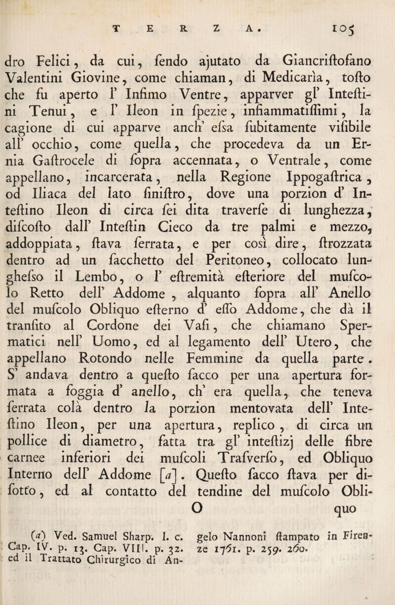 dro Felici, da cui, fendo ajutato da Giancriftofano Valentini Giovine, come chiaman, di Medicarla, torto che fu aperto 1’ Infimo Ventre, apparver gl’ Intefti- ni Tenui, e F Ileon in fpezie, infiammatiflìmi, la cagione di cui apparve aneli elsa fubitamente vifibile all’ occhio, come quella, che procedeva da un Er¬ nia Gaftrocele di fopra accennata, o Ventrale, come appellano, incarcerata, nella Regione Ippogaftrica, od Ili aca del lato finiftro, dove una porzion d’ In- teftino Ileon di circa fei dita traverfe di lunghezza, difeofto dall’ Intertin Cieco da tre palmi e mezzo, addoppiata, flava ferrata, e per così dire, ftrozzata dentro ad un facchetto del Peritoneo, collocato lun- ghefso il Lembo, o F eftremità efteriore del mufeo- lo Retto dell’ Addome , alquanto fopra all’ Anello del mufcolo Obliquo efterno d’ erto Addome, che dà il tranfito al Cordone dei Vafi, che chiamano Sper¬ matici nell’ Uomo, ed al legamento dell’ Utero, che appellano Rotondo nelle Femmine da quella parte. S’ andava dentro a quello facco per una apertura for¬ mata a fòggia d’ anello, eh’ era quella, che teneva ferrata colà dentro fa porzion mentovata dell’ Inte- ftino Ileon, per una apertura, replico , di circa un pollice di diametro, fatta tra gl’ inteftizj delle fibre carnee inferiori dei mufcoli Trafverfò, ed Obliquo Interno dell’ Addome [<*]. Quello facco flava per di- fott'o, ed al contatto del tendine del mufcolo Obli- O quo (a) Ved. Samuel Sharp. 1. c. gelo Nannoni ftampato in Firen- Cap. IV. p. ij. Cap. Vili. p. 32. ze i-j6i. p. 259. 2i5o. ed il Trattato Chirurgico di Àn-