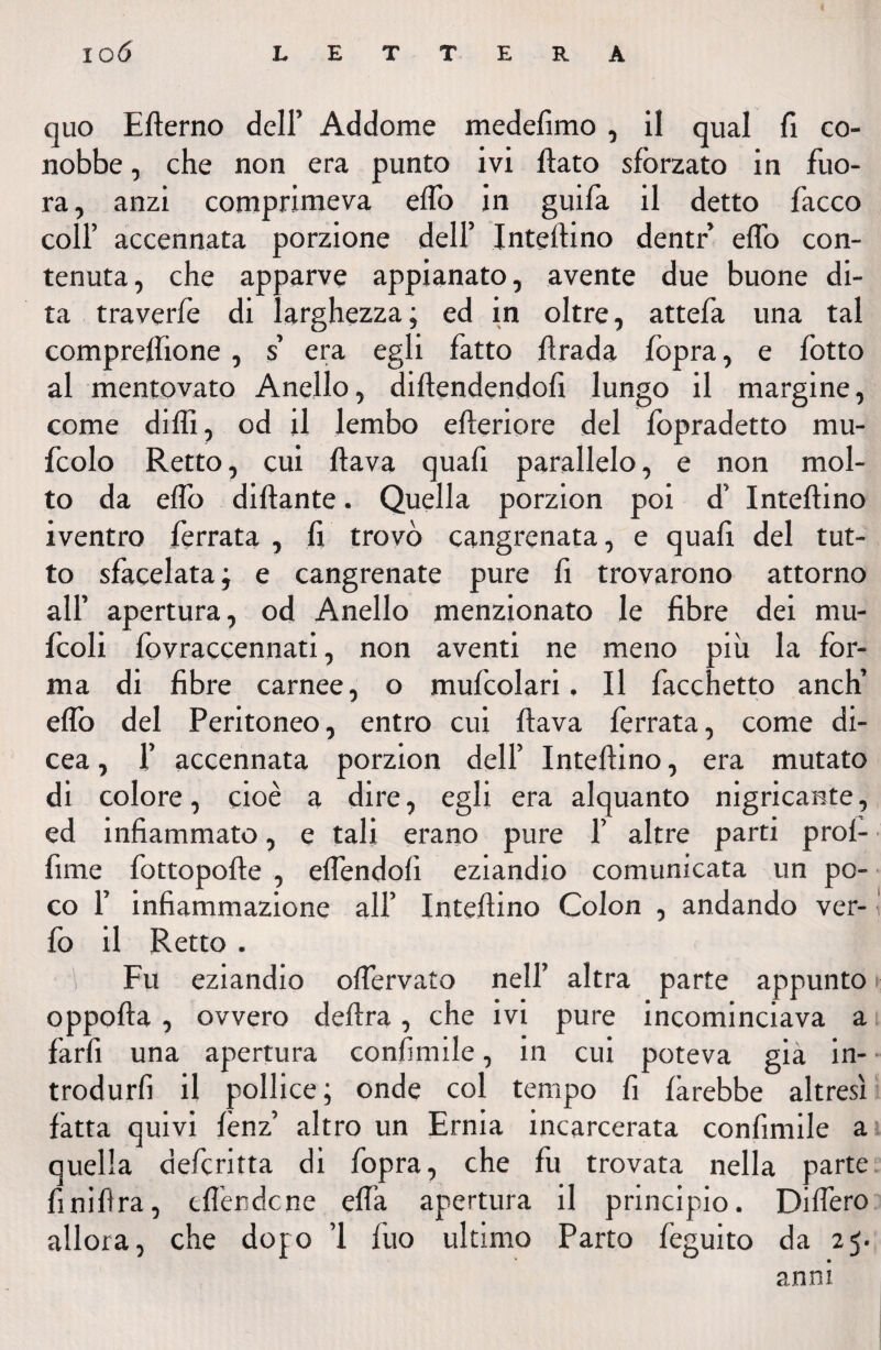 quo Efterno dell’ Addome medefimo , il qual fi co¬ nobbe , che non era punto ivi fiato sforzato in fuo- ra, anzi comprimeva eflo in guifa il detto fiacco coll’ accennata porzione dell’ Infettino dentr eflo con¬ tenuta, che apparve appianato, avente due buone di¬ ta traverfie di larghezza ; ed in oltre, attefia una tal comprefiione , s’ era egli fatto firada fiopra, e fiotto al mentovato Anello, diftendendofi lungo il margine, come diflì, od il lembo efteriore del fiopradetto mu- fcolo Retto, cui flava quali parallelo, e non mol¬ to da eflo dittante. Quella porzion poi d’ Inteflino iventro ferrata , fi trovò cangrenata, e quali del tut¬ to sfacciata j e cangrenate pure fi trovarono attorno all’ apertura, od Anello menzionato le fibre dei mu- ficoli fiovraccennati, non aventi ne meno più la for¬ ma di fibre carnee, o muficolari. Il Pacchetto anch’ eflo del Peritoneo, entro cui flava ferrata, come di- cea, fi accennata porzion dell’ Infettino, era mutato di colore, cioè a dire, egli era alquanto nigricante, ed infiammato, e tali erano pure fi altre parti prof- fime fiottopofte , eflendofi eziandio comunicata un po¬ co fi infiammazione all’ Inteflino Colon , andando ver- fio il Retto . Fu eziandio oflervato nell’ altra parte appunto oppofta , ovvero delira, che ivi pure incominciava a farli una apertura confinile, in cui poteva già in¬ trodurli il pollice; onde col tempo fi farebbe altresì fatta quivi fènz’ altro un Ernia incarcerata confimile a quella deficritta di fiopra, che fu trovata nella parte finiflra, tflèndcne ella apertura il principio. Ditterò allora, che dojo ’l fiuo ultimo Parto fieguito da 25. anni