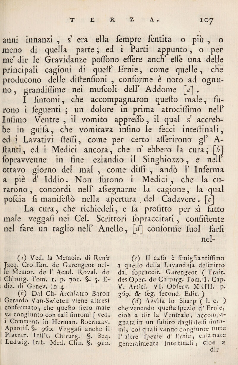 anni innanzi , s era ella Tempre fentita o più , o meno di quella parte ; ed i Parti appunto, o per me’ dir le Gravidanze poflono edere aneli elle una delle principali cagioni di quell’ Ernie, come quelle, die producono delle diftenfioni , conforme è noto ad ognu¬ no , grandiffime nei mufcoli dell’ Addome [a] . I fintomi, che accompagnaron quello male, fu¬ rono i feguenti ; un dolore in prima atrociiìimo nell’ Infimo Ventre , il vomito appreifo, il qual s’ accreb¬ be in guilà, che vomitava infino le fecci inteilinali, ed i Lavativi fteili, come per certo aderirono gl’ A- ftanti, ed i Medici ancora, che n’ ebbero la cura; [è] foprawenne in fine eziandio il Singhiozzo, e nell’ ottavo giorno del mal , come dilli , andò 1’ Inferma a piè d’ Iddio. Non furono i Medici , che la cu¬ rarono, concordi nell’ afsegnarne la cagione, la qual polcia fi manifeltò nella apertura del Cadavere. [c] La cura, che richiedefi, e fa profitto per sì fatto male vegga!! nei Gel. Scrittori fopraccitati, confidente nel fare un taglio nell’ Anello, [d] conforme fuol farli nel- (./) Ved. la Memoir. di Renè' Jacq. CroilTan. de Garengeot nel¬ le Memor. de P Acad. Rovai, de Chirurg. Tom. i. p. 701. §. 5. E- diz. di Genev. in 4 (£) Dal Chu Archiatro Baron Gerardo /an-Swieten viene altresì confermato) che quello fiero male va congiunto con tali fìntomi [ ved. i Coni me nt. in Herman. Boerhaav. Aphorif. §. 960. Vengali anche il Platner. Inftic. Chirurg. §. $24. Ludwig. Inft. Med. Clin. §. 910. (c) Il cafo è fimi gli a n ti filmo a quello della Lavandaja descritto dal fopraccit. Garengeot ( Trait. desOper. de Chirurg. Tom. I. Cap. V. Artici. VI. Obferv. X viti. p. 3 61). & feg. fecond. Ed ir.) (d) Avvi fa lo Sharp (Le. ) che venendo quelda fpezie d’Ernie, cioè a dir la /entrale, accompa¬ gnata in un fu Dito dagli (ledi finto¬ mi, coi quali vanno congiunte tutte P altre Ipezie d Ernie, eli amate generalmente Inteitinaii, cioè a