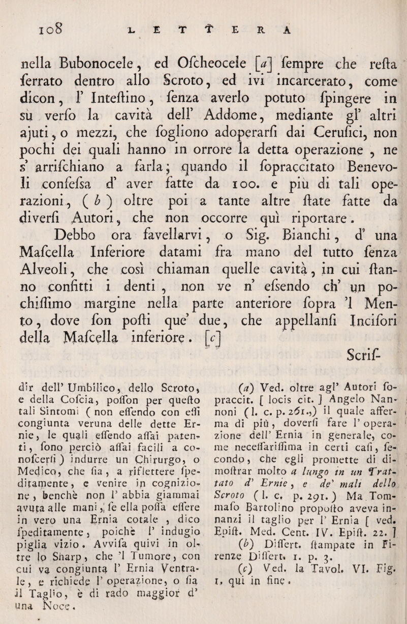 io8 lettera nella Bubonocele, ed Ofòheocele [aj Tempre che retta ferrato dentro allo Scroto, ed ivi incarcerato, come dieon, F Iniettino, lenza averlo potuto fpingere in su verfo la cavità dell’ Addome, mediante gF altri ajuti, o mezzi, che fogliono adoperarli dai Cerufici, non pochi dei quali hanno in orrore la detta operazione , ne s’ arrilchiano a farla; quando il fopraccitato Benevo¬ li confefsa d’ aver fatte da ioo. e piu di tali ope¬ razioni, ( b ) oltre poi a tante altre date fatte da diverli Autori, che non occorre qui riportare. Debbo ora favellarvi, o Sig. Bianchi, d9 una Mafcella Inferiore datami fra mano del tutto fenza Alveoli, che così chiaman quelle cavità, in cui dan¬ no confitti i denti , non ve n’ efsendo eh’ un po- chiffimo margine nella parte anteriore fopra ’l Men¬ to , dove fon podi que’ due, che appelland Incifori della Mafcella inferiore. [c] Scrif- (a) Ved. oltre agl’ Autori fo- praccit. [ locis cit. ] Angelo Nan- noni (1. c. p. z^r.,) il quale affer¬ ma di più, doverti fare 1’ opera¬ zione dell’ Ernia in generale, co¬ me necelfariffima in certi cafi, fe¬ condo , che egli promette di di¬ rne lìrar molto a lungo in un Trat¬ tuto d5 Erme, e de’ mali dello Scroto (I. c, p. 291. ) Ma .Tom- mafò Battolino propollo aveva in¬ nanzi il taglio per I’ Ernia [ ved. Epift. Med. Cent. IV. Epift. 22. ] (£) Dìlfert. ftampate in Fi¬ renze Differt» 1. p. 3. (V) Ved. la Tavol. VI. Fig. 1, qui in fine » oce« dir dell’ Umbilico, dello Scroto, e della Cofcia, polfon per quefto tali Sintomi ( non elfendo con elfi congiunta veruna delle dette Er¬ nie, le quali elfendo affai patena ti, fono perciò affai facili a co- nofeertì ) indurre un Chirurgo, o Medico, che fia , a riflettere fre¬ ddamente, e venire in cognizio¬ ne , benché non V abbia giammai avuta alle manife ella polla effere in vero una Ernia cotale , dico fpeditamente, poiché V indugio piglia vizio. Avvifa quivi in ol¬ tre lo Sharp, che ’l Tumore, con cui va congiunta V Ernia Ventra¬ le, e richiede V operazione, o fi a il Taglio, è di rado maggior d5