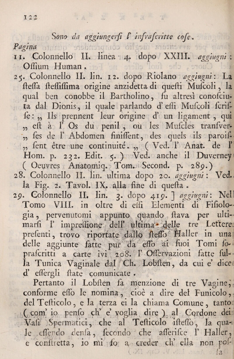 Sono da aggi unger fi. C infrafcritte cofe. Pagina ■ C3 ^ V. ; __ ii. Colonnello IL linea' 4. dopo XXIII. aggiugni : Offium Human . 25. Colonnello IL lin. 12. dopo Riolano aggiugni : La Reda ftelfiffima origine anzidetta di quelli Mulcoli, la qual ben conobbe il Bartholino, fu altresì conofciu- ta dal Dionis, il quale parlando d’ efti Mufcoli feni¬ le : „ Ils prennent leur origine d’ un ligament , qui „ eli à F Os du penil , ou les Mufcles tranfver- „ fes de F Abdomen finiflent, des queis ils paroif- 5, fent étre ime conti nuité. „ ( Ved. F Anat. de F Hom. p. 232. Edit. 5. ) Ved. anche il Duverney ( Oeuvres Anatomi qr Tom. Second. p. 289.) 28. Colonnello IL lin. ultima dopo 20. aggiugni : Ved. la Fig. 2. Tavol. IX. alla fine di quella . 29. Colonnello IL lin. 3. dopo 415?. ”] aggiugni : Nel Tomo Vili, in oltre di dii Elementi di Fifiolo- gia, pervenutomi appunto quando flava per ulti¬ marli F imprdfione dell’ ultima* delle tre Lettere, prefenti, trovo riportate dallo Hello Haller in una delle aggiunte fatte pur da elfo ai liioi Tomi lev • praferitti a carte ivi 208. F «Ofter'vazioni fatte fili¬ la Tunica Vaginale dal Ch. Lobften, da cui e’ dice d’ effergli fiate comunicate. Pertanto il Lobfien fa menzione di tre Vagine, conforme elfo le nomina, cioè a dire del Funicolo, del Tefticolo, e la terza ei la chiama Comune, tanto ( confi io penfo eh’ e’ voglia dire ). al Cordone dei Vali Spermatici, che al Tefticolo ifteflb, la qua¬ le .eflerdo denfa, fecondo che aflerifee F Haller,