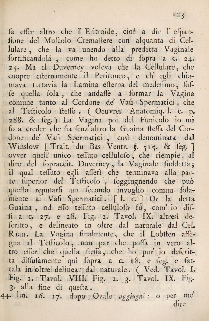 fione del Mufcolo Cremaftere con alquanta di Cel¬ lulare , che la va unendo alla predetta Vaginale fortificandola , come ho detto di fopra a c. 24. 25. Ma il Duverney voleva che la Cellulare, che cuopre efternamente il Peritoneo, e eh’ egli chia¬ mava tuttavia la Lamina edema del medehmo, lofi- fe quella fola , che andafle a formar la Vagina comune tanto al Cordone de’ Vali Spermatici, che al Tefticolo fteflo . ( Oeuvres Anatomiq. 1. c. p. 288. & fèg.) La Vagina poi del Funicolo io mi fo a creder che fi a fenz’ altro la Guaina Ideila del Cor¬ done de’ Vafi Spermatici , così denominata dal Winslow [Trait. du Bas Ventr. §. 515. & feg. ] ovver quell’ unico teifuto cellulofo, che riempie, al dire del fopraccit. Duverney , la Vaginale fuddetta; il qual teifuto egli aderì che terminava alla par¬ te fuperior del Tefticolo , lòggiugnendo che può quello reputarli un fecondo invoglio cornuti fola- mente ai Vali Spermatici. [ 1. c. ] Or la detta Guaina , od elfo teifuto cellulofo fu, coni’ io dif- fi a c. 27. e 28. Fig. 2. Tavol. IX. altresì de¬ ferì tto , e delineato in oltre dal naturale dal Gel. Raau. La Vagina finalmente, che il Loblden a de¬ gna al Tefticolo, non par che polla in vero al¬ tro elfer che quella ftelfa, che ho puf io deferit¬ ta diffufamente qui fopra a c. 18. e feg. e fat¬ tala in oltre delinear dal naturale. ( Ved. Tavol. I. Fig. 1. Tavol. .Vili. Fig. 2. 3. Tavol. IX. Fig. 3. alla fine di quella.' 44. lin. 16. 17. dopo Orale aggiugni : o per me dire