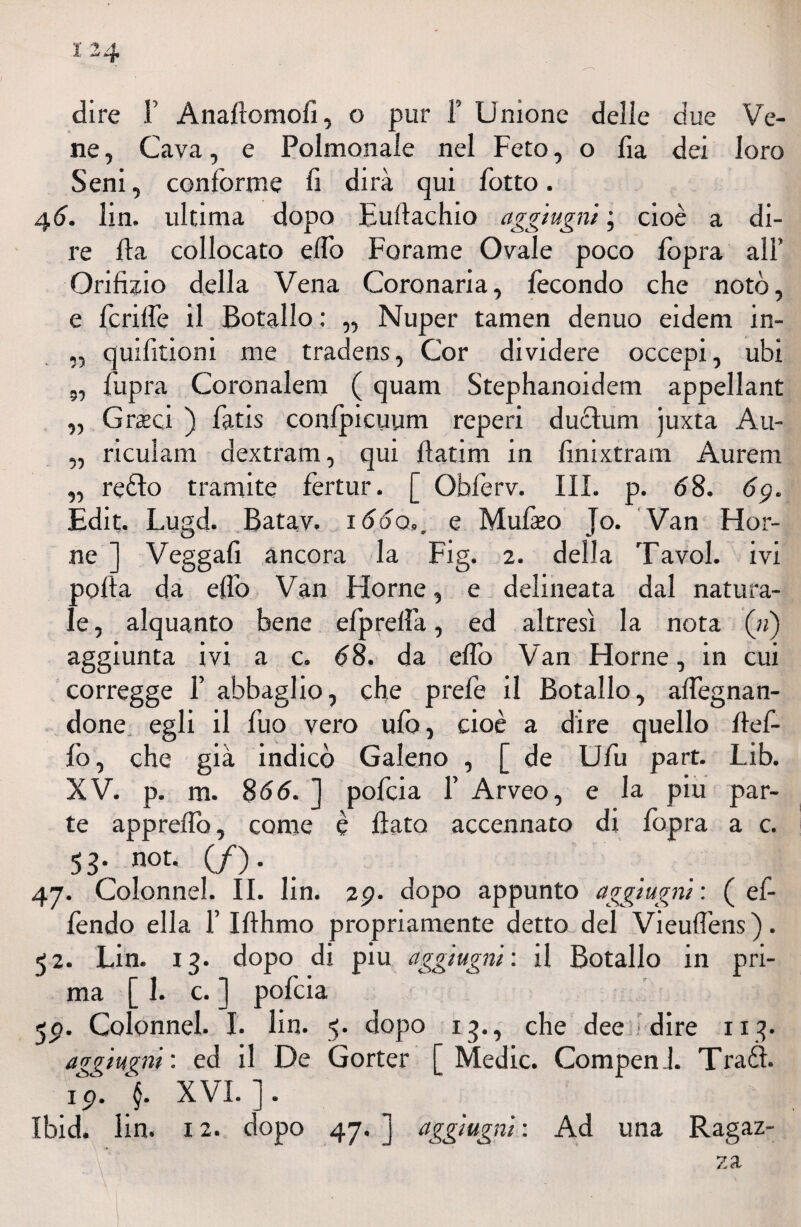 dire F Anaflomofi, o pur F Unione delle due Ve¬ ne , Cava, e Polmonale nel Feto, o fia dei loro Seni, conforme fi dirà qui fiotto. 46. fin. ultima dopo Euftachio aggiugni ; cioè a di¬ re Ila collocato elfo Forame Ovale poco fiopra all’ Orifizio della Vena Coronaria, fecondo che notò, e fenile il Botallo : ,, Nuper tamen denuo eidem in- „ quifitioni me tradens, Cor dividere occepi, ubi 5, fupra Coronaleni ( quam Stephanoidem appellant „ Graeei ) fatis confpicuum reperi duèìum juxta Au- „ riculam dextram, qui ilatim in finixtram Aurem „ reèìo tramite fertur. [ Obferv. III. p. 68. 6g. Edit. Lugd. Batav. lòdo,, e Mufazo Jo. Van Hor- ne ] Veggafi ancora la Fig. 2. della Tavol. ivi polla da elfo Van Horne, e delineata dal natura¬ le , alquanto bene efpreiìà, ed altresì la nota (») aggiunta ivi a c. 68. da elfo Van Horne, in cui corregge F abbaglio, che prefe il Botallo, adeguan¬ done egli il fuo vero ufo, cioè a dire quello fief- fo, che già indicò Galeno , [ de Ufu part. Lib. XV. p. m. 8 66. ] pofeia F Arveo, e la piu par¬ te appreifo, come è fiato accennato di fopra a c. SS’ not* (/)• 47. Colonne!. II. fin. 2p. dopo appunto aggiugni : ( ef- fendo ella F Ifthmo propriamente detto del Vieufl’ens ). 52. Lin. 13. dopo di piu aggiugni: il Botallo in pri¬ ma [1. c. ] pofeia <jp. Colonnel. I. fin. 5. dopo 13., che dee dire 113. aggiugni : ed il De Gorter [ Medie. CompenJ. Traéì. 1 p. XVI. ] .