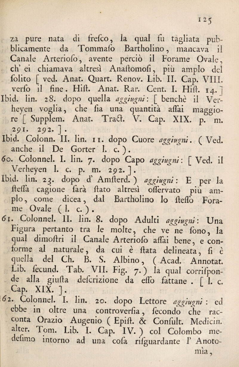 125 za pure nata di frefco, la qual fu tagliata pub¬ blicamente da Tommafo Bartholino, mancava il Canale Arteriofo, avente perciò il Forame Ovale, eh’ ei chiamava altresì Anaftomofi, più ampio del folito [ ved. Anat. Quart. Renov. Lib. IL Gap. VILI, verfo il fine. Hift. Anat. Rar. Cent. I. Hifh 14. i Ibid. lin. 28. dopo quella aggiugni: [ benché il Ver- heyen voglia, che fia una quantità aliai maggio¬ re [ Supplem. Anat. Traéì. V. Cap. XIX. p. ni. 2pi. 2p 2. ] . Ibid. Colonn. II. lin. 11. dopo Cuore aggiugni. ( Ved. anche il De Gorter 1. c. ). 60. Colonnel. I. lin. 7. dopo Capo aggiugni: [Ved. il Verheyen 1. c. p. m. 292. ]. Ibid. lin. 23. dopo d Amlterd. ) aggiugni : E per la fteffa cagione farà flato altresì offervato più am¬ pio , come dicea, dal Bartholino lo fleflò Fora¬ me Ovale (1. c. ) . 61. Colonnel. II. lin. 8. dopo Adulti aggiugni'. Una Figura pertanto tra le molte, che ve ne fono, la qual dimoflri il Canale Arteriofo affai bene, e con¬ forme al naturale, da cui è Hata delineata, fi è quella del Ch. B. S. Albino, ( Acad. Annotat. Lib. lecund. Tab. VII. Fig. 7. ) la qual cornlpon- de alla giufta deferizione da effo fattane . [Le. Cap. XIX. ]. 02. Colonnel. I. lin. 20. dopo Lettore a^giu^ni : ed ebbe in oltre una controverfia, fecondo che rac¬ conta Orazio Augenio ( Epift. & Confult. Medichi, alter. Tom. Lib. I. Cap. IV. ) col Colombo me- defimo intorno ad una cofa riguardante f Anoto- mìa,