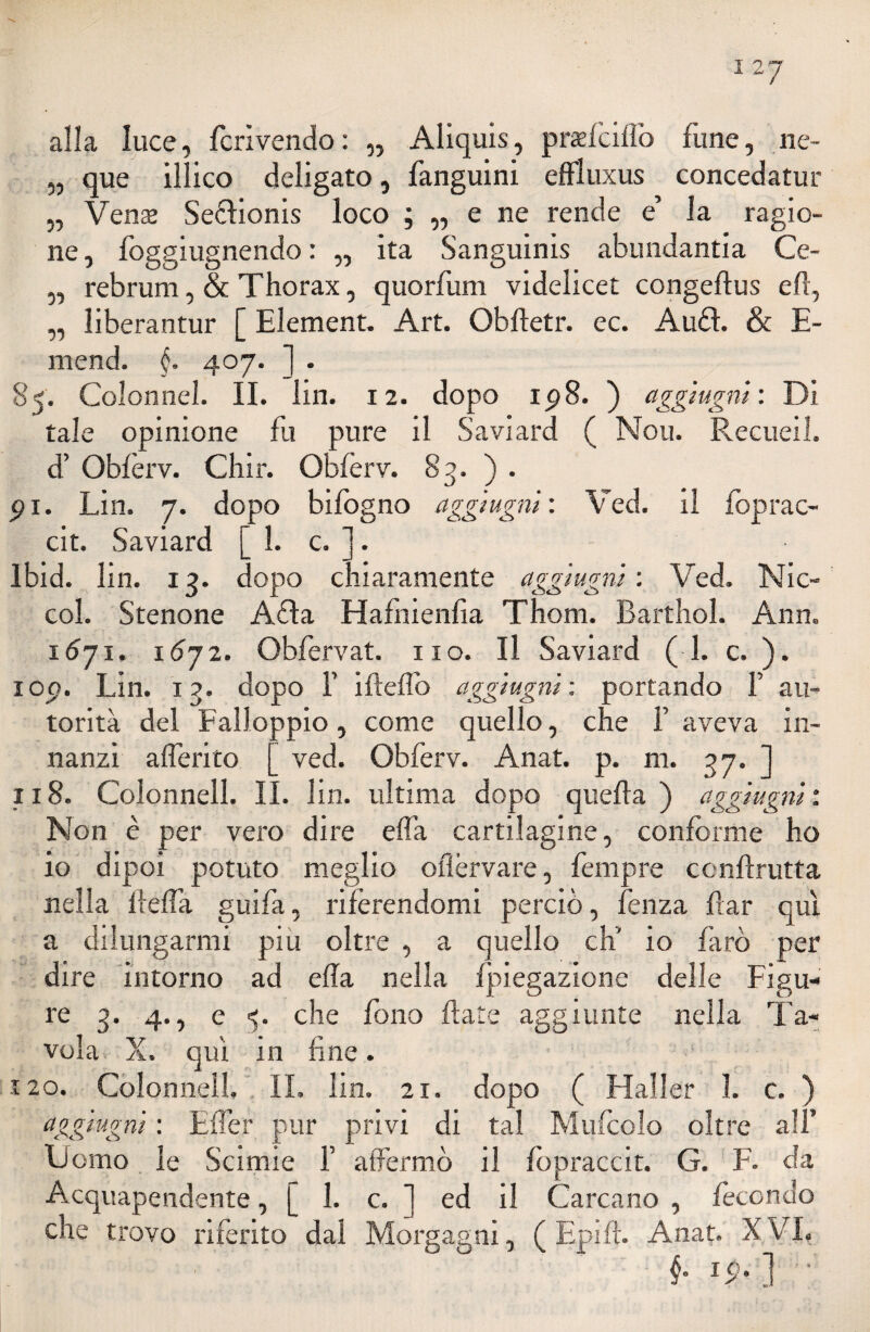 alla luce, fcrivendo: „ Aliquis, pradcilfo fune, ne~ „ que illico deligato, fanguini effluxus concedatur „ Vena Seólionis loco ; „ e ne rende e’ la ragio¬ ne, foggiugnendo : „ ita Sanguinis abundantia Ce- ,, rebrum, & Thorax, quorfum videlicet congeftus e fi, „ liberantur [ Element. Art. Obftetr. ec. AuéL & E- mend. §. 407. ] . 85. Colon nel. II. lin. 12. dopo ip8. ) aggi ugni: Di tale opinione fu pure il Saviard ( Nou. Recueil. d’ Obferv. Chir. Obferv. 83. ) . pi. Lin. 7. dopo bifogno aggi ugni: Ved. il foprac- cit. Saviard [ 1. c. ]. Ibid. lin. 13. dopo chiaramente aggiugni : Ved. Nic- col. Stenone Afta Hafnienfia Thom. Barthol. Ann. 1671, i6yz. Obfervat. no. Il Saviard ( 1. c. ). iop. Lin. 13. dopo F ifleflb aggiugni; portando F au¬ torità del Falloppio, come quello, che F aveva in¬ nanzi a {ferito [ ved. Obferv. Anat. p. m. 37. ] 118. Colonnell. IL lin. ultima dopo quella) aggiugni: Non è per vero dire effa cartilagine, conforme ho io dipoi potuto meglio oflèrvare, fempre conllrutta nella Beffa guifa, riferendomi perciò, fenza far qui a dilungarmi piu oltre , a quello eh’ io farò per dire intorno ad ella nella fpiegazione delle Figu¬ re 3. 4., e 5. che fono fiate aggiunte nella Ta¬ vola X. qui in fine. 120. Colonnell. IL lin. 21. dopo ( Mailer 1. c. ) aggiugni : Effe? pur privi di tal Miricelo oltre all’ Domo le Scimie F affermò il fopraccit. G. F. da Acquapendente, [ 1. c. 1 ed il Cantano , fecondo che trovo riferito dal Morgagni, ( E pi fi. Anat. X VI. f ip. ] •