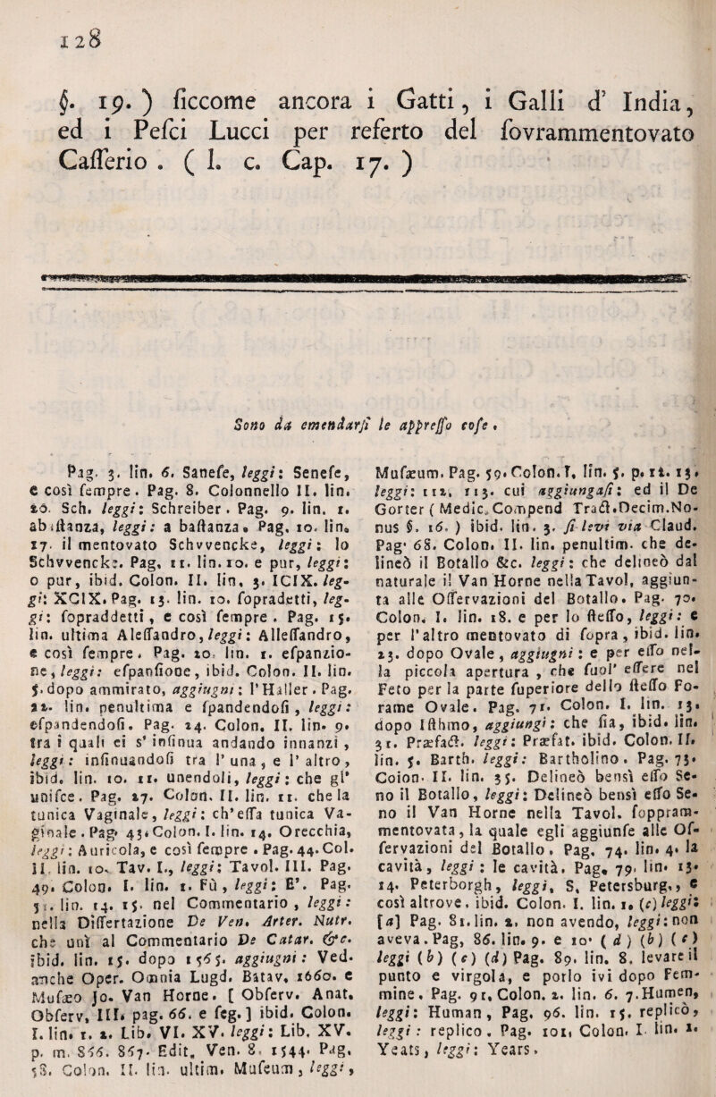 §. ip. ) ficcome ancora i Gatti, i Galli di’ India, ed i Pefci Lucci per referto del fovrammentovato Calieri o . (1. c. Gap. 17. ) ttWWM——I—1 m 11 maam————— Sono da emendar]! » r •-* Pag. 3. fin. 6. Sanefe, leggìi Senefe, & così Tempre. Pag. 8. Colonnello II. lin. tò. Sch. leggi : Schreiber. Pag. 9. Iin. 1. ab^ftanza, leggi: a baffanza» Pag. io* lin, 17. il mentovato Schvvencke, leggìi lo Schvvencks. Pag. ee. Iin. io. e pur, leggìi 0 pur, ibid. Colon. II. Iin, 3. ICIX. leg¬ gi'. XClX.Pag. 13. lin. io. Topradetti, leg¬ gi: fopraddetti, c così Tempre, Pag. 15. lin. ultima Aleffandro, leggi : Alleffandro, e così Tempre. Pag. io* lin. 1. eTpanzio- 215 » leggi* eTpanfiooe , 1 bici. Colon. II. !ìn. $> dopo ammirato, aggìugm ; l’Hiller . Pag. at- lin. penultima e Tpandendofi , leggi: eTpandendofi. Pag. 14, Colon. II. lin- 9* fra i quali ci s’ infirma andando innanzi , leggi: inffnuandofi tra 1’una, e l’altro, ibid. Iin. 10. 11. unendoli, leggi ; che gl* unifce. Pag. *7. Colon. II. lin. 11. chela tunica Vaginale, leggi; ch’effa tanica Va¬ ginale. Pag* 43*Colon, I. lin. 14. Orecchia, leggi ; A uricola, e così Tempre • Pag. 44. Col. IL lin. 10. Tav. L, leggìi Tavol. III. Pag. 49. Coleo. I. lin. 1. Fù , leggìi £’. Pag. 5 s. lin. 14. 1$. nel Commentario, leggi : nella Differtazione Ve Ve». Arter. Nutr. che unì al Commentario Ve Catar, &c. ibid. lin. 1$. dopo 15*5. aggiugni : Ved- anche Oper. Omnia Lugd. Batav. 1660. e M-ufaeo Jo. Van Home. [ ObTerv. Anat. ObTerv, III* pag. 66. e Tcg. ] ibid. Colon. I. lin. r. a. Lib. VI. XV. leggi: Lib. XV. p, m. 816. 867. Edit, Ven. 8, 1544. Pa8* 5S. Colon. II. lin. ultim. MuTeum, le appreso eofe ♦ MuTacurr». Pag. 59. Colon.T, Iin. $. p. zi. 13 » leggi: iUt 113. cui aggiungali 1 ed il De Goner ( Medie,Compend Tra<£hOecim.No¬ ti us §> 16, ) ibid. lin, 3. fi levi via Claud. Pag* 6S. Colon. II. lin. penultim. che de¬ lincò il Botàlìo &c. leggi: che delineo dal naturale il Van Home nella Tavol, aggiun¬ ta alle Offervazioni del BotalIo. Pag, 70. Colon. I. lin. 18. e per Io Beffo, leggi: e per l’altro mentovato di Copra, ibid. Iin. *3. dopo Ovale, aggiugni : e per elfo nel¬ la piccola apertura , che Tuoi' edere nel Feto per la patte Tuperiore dello Beffo fo¬ rame Ovale. Pag, ?*• Colon. I. Iin. 13. dopo IfthmOf aggiungi: che ffa, ìb;d. ìin. 31. P:a?fa£I. leggi: Praefat. ibid. Colon. If. ìin. 5. Barth. leggi: Bartholino. Pag. 73. Coion- II. Iin. 3$. Delineo bensì elfo Se¬ no il BotalIo, leggìi Delineo bensì effo Se¬ no i! Van Home nella Tavol. foppram- mentovata, la quale egli aggiunTe alle OT- Tervazions del BotalIo, Pag, 74. lin. 4* h cavità, leggi : le cavità. Pag* 79* lm. 13» 14. Peterborgh, leggi, S, Petersburg,, « così altrove, ibid. Colon. I. lin. i, {c) leggìi [a] Pag. 81. lin. 4, non avendo, leggi: non aveva. Pag, 86. lin. 9. e io* ( d ) (b ) ( c) leggi (&) (e) (d) Pag. 89. lin. 8, levare il punto e virgola, e porlo ivi dopo Fem¬ mine, Pag. 9 t.Colon. i. lin. 6. 7.Humen, leggìi Human, Pag, 96. lin. 15. replicò, leggi: replico. Pag. ioti Colon. I- Iin* *• Yeats, leggi: Years,