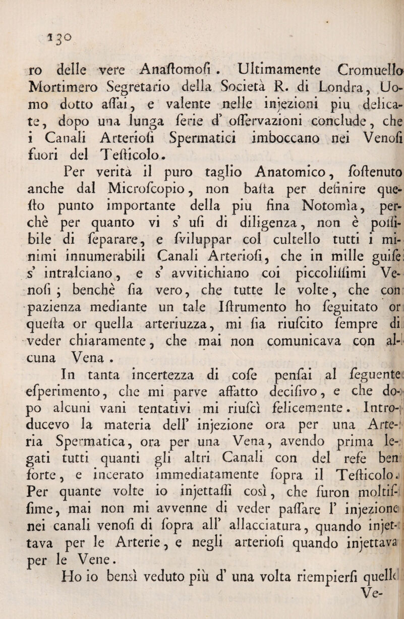 ro deile vere Anaffomofi . Ultimamente Cromuello Mortimero Segretario della Società R. di Londra, Uo¬ mo dotto affai, e valente nelle iniezioni piu delica¬ te, dopo una lunga ferie d’ oflervazioni conclude, che i Canali Arteriofi Spermatici imboccano nei Vendi fuori del Tefticolo. Per verità il puro taglio Anatomico, fòftenuto anche dal Microfcopio, non baita per deiini re que¬ llo punto importante della piu fina Notomìa, per¬ chè per quanto vi s’ ufi di diligenza, non è polli- bile di feparare, e fviluppar col cultello tutti i mi¬ nimi innumerabili Canali Arteriofi, che in mille guife s’ intralciano, e s avvitichiano coi piccolilfimi Ve- nofi j benché fia vero, che tutte le volte, che con pazienza mediante un tale Ifinimento ho feguitato or quella or quella arteriuzza, mi fia riufcito Tempre di veder chiaramente, che mai non comunicava con al- cuna Vena , In tanta incertezza di cofe penfai al fèguente efperimento, che mi parve affatto decifivo, e che do¬ po alcuni vani tentativi mi riufcì felicemente. Intro-f ducevo la materia dell’ injezione ora per una Arte¬ ria Spermatica, ora per una Vena, avendo prima le¬ gati tutti quanti gli altri Canali con del refe ben forte, e incerato immediatamente l'opra il Tefticolo. Per quante volte io injettaffi così, che furon moltifi fime, mai non mi avvenne di veder paffare 1’ iniezione nei canali venofi di fopra all’ allacciatura, quando incet¬ tava per le Arterie, e negli arteriofi quando injettava per le Vene. Ho io bensì veduto più d’ una volta riempierfi quelle Ve-
