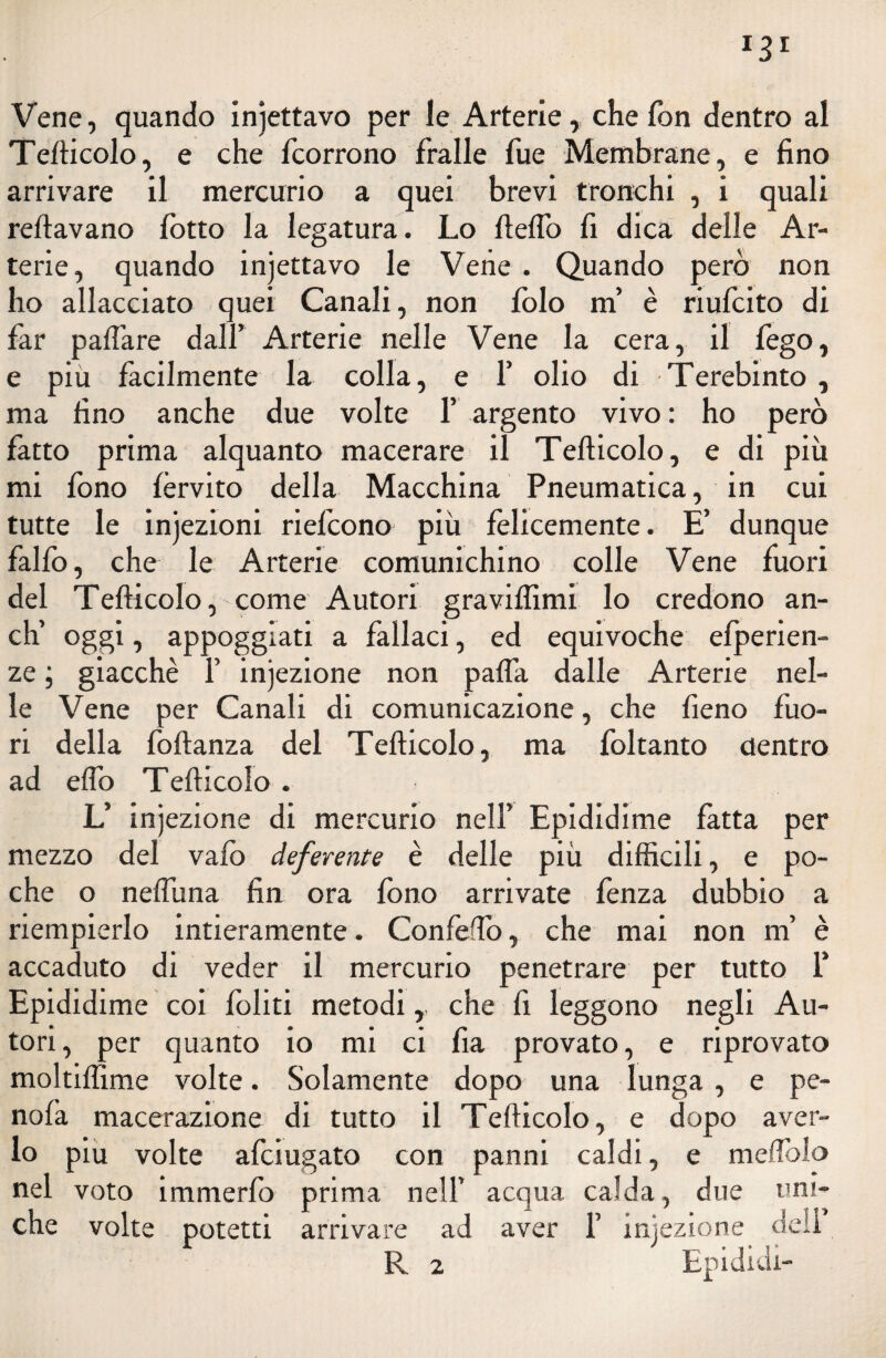 Vene, quando incettavo per le Arterie, che fon dentro al Tefticolo, e che fcorrono fralle fue Membrane, e fino arrivare il mercurio a quei brevi tronchi , i quali reftavano lòtto la legatura. Lo fieflò fi dica delle Ar¬ terie, quando injettavo le Vene . Quando però non ho allacciato quei Canali, non lòlo ni è riufcito di far paffare dall’ Arterie nelle Vene la cera, il fego, e più facilmente la colla, e f olio di Terebinto , ma fino anche due volte 1’ argento vivo : ho però fatto prima alquanto macerare il Tefticolo, e di più mi fono forvito della Macchina Pneumatica, in cui tutte le injezioni riefcono più felicemente. E’ dunque falfo, che le Arterie comunichino colle Vene fuori del Tefticolo, come Autori graviffimi lo credono an¬ eli oggi, appoggiati a fallaci, ed equivoche efperien- ze ; giacche Y infezione non pafla dalle Arterie nel¬ le Vene per Canali di comunicazione, che fieno fuo¬ ri della foftanza del Tefticolo, ma foltanto dentro ad eflo Tefticolo . L’ injezione di mercurio nell’ Epididime fatta per mezzo del vaiò deferente è delle più difficili, e po¬ che o nefliina fin ora fono arrivate fenza dubbio a riempierlo intieramente. Confeffo, che mai non m’ è accaduto di veder il mercurio penetrare per tutto Y Epididime coi foliti metodi,, che fi leggono negli Au¬ tori, per quanto io mi ci fia provato, e riprovato moltiffime volte. Solamente dopo una lunga, e pe¬ nda macerazione di tutto il Tefticolo, e dopo aver¬ lo piu volte afeiugato con panni caldi, e meffiolo nel voto immerfo prima nell’ acqua calda, due uni¬ che volte potetti arrivare ad aver 1’ iniezione dell R 2 Ep ididi-
