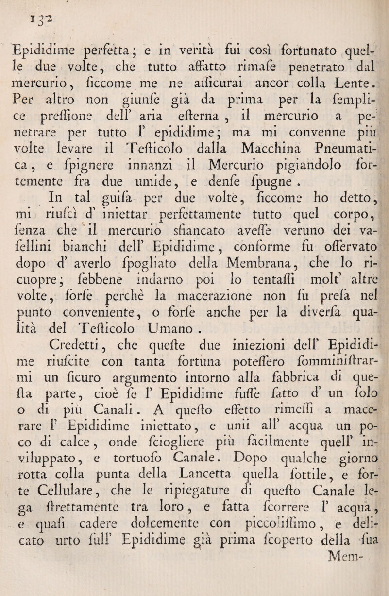 I3’2 Epididime perfetta ; e in verità fui così fortunato quel¬ le due volte, che tutto aifatto rimafe penetrato dal mercurio, lìccome me ne ailìcurai ancor colla Lente. Per altro non giunfe già da prima per la fempli- ce preftione dell’ aria efterna , il mercurio a pe¬ netrare per tutto 1’ epididime; ma mi convenne più volte levare il Tefticolo dalla Macchina Pneumati¬ ca , e fpignere innanzi il Mercurio pigiandolo for¬ temente Ira due umide, e denfe fpugne . In tal guilà- per due volte, ficcome ho detto, mi riufcì d’ iniettar perfettamente tutto quel corpo, lenza che ' il mercurio sfiancato avelfe veruno dei va- fellini bianchi dell’ Epididime, conforme fu olfervato dopo d’ averlo fpogliato della Membrana, che lo ri- cuopre ; febbene indarno poi lo tentali! molfi altre volte, forfè perchè la macerazione non fu prefa nel sunto conveniente, o forlè anche per la diverfa qua¬ lità del Tefticolo Umano . Credetti, che quelle due iniezioni dell’ Epididi¬ me riufcite con tanta fortuna poteflero fomminiftrar- mi un ficuro argumento intorno alla fabbrica di que¬ lla parte, cioè fe 1’ Epididime fufl'e latto d’ un lòlo o di piu Canali. A quello effetto ri me Ili a mace¬ rare F Epididime iniettato, e unii all’ acqua un po¬ co di calce, onde Iciogliere più facilmente quell’ in¬ viluppato, e tortuolo Canale. Dopo qualche giorno rotta colla punta della Lancetta quella fottile, e for¬ te Cellulare, che le ripiegature di quello Canale le¬ ga ftrettamente tra loro, e fatta fcorrere F acqua, e quafi cadere dolcemente con piccolillimo, e deli¬ cato urto fall’ Epididime già prima fcoperto della fua Meni-