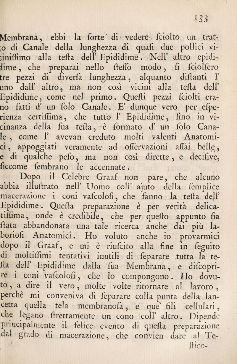 133 Membrana, ebbi la forte di vedere fciolto un trat- :o di Canale della lunghezza di quafi due pollici vi- ùniffimo alla fella dell’ Epididime. Nell’ altro epidi- lime, che preparai nello Stello modo, fi fciolfero tre pezzi di diverfa lunghezza, alquanto diffranti F uno dall’ altro, ma non così vicini alla fella dell’ Epididime, come nel primo. Quelli pezzi fciolti era¬ no fatti d’ un folo Canale. E’ dunque vero per espe¬ rienza certiflima, che tutto F Epididime, fino in vi¬ cinanza della fua fella, • è formato d’ un folo Cana¬ le , come 1’ avevan creduto molti valenti Anatomi¬ ci , appoggiati veramente ad offervazioni affai b.elle,, e di qualche pefo, ma non così dirette, e decifive, ficcome fembrano le accennate. Dopo il Celebre Graaf non pare, che alcuno abbia illuflrato nell’ Uomo colf ajuto della Semplice macerazione i coni vafcolofi, che fanno la fella dell’ Epididime. Quella preparazione è per verità delica¬ tissima, onde è credibile, che per quello appunto lìa Hata abbandonata una tale ricerca anche dai più la¬ boriosi Anatomici. Ho voluto anche io provarmici dopo il Graaf, e mi è riulcito alla fine in Sèguito di moltillìmi tentativi inutili di Separare tutta la te- Sìa dell Epididimo dalla Sua Membrana, e difeopri- re i coni valcolofi, che lo compongono. Ho dovu¬ to , a dire il vero, molte volte ritornare al lavoro , perche mi conveniva di Separare colla punta della lan¬ cetta quella tela membranofa, e que’ fili cellulari, cne legano Strettamente un cono coll’ altro. Dipende principalmente il felice evento di quella preparazione dal grado di macerazione, che convien dare al Te¬ li i co-