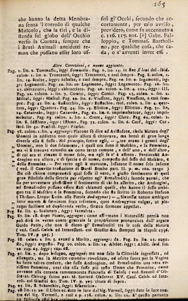 ahe hanno la detta Membra¬ na fenza ’I corredo di qualche Mulcoio, eh» la tiri , e la di¬ fenda fui globo dell’ Occhio verfo la Cornea, Tempre che i Bruti Animali anzidetti te- mon che poffano eifer loro of- fefi gl5Occhi, fecondo che ac¬ cortamente, per mio avvilo, previdero, come fu accennato a c. il6. 117. not. [b] Gabr. Fai- loppio, e Tommaf. Bartholi- no, per qualche cofa, che ca¬ da, o s’ avventi inver citi . Altre Correzioui, e nuove aggiunte» Pag* 1. Ito. x. Tommaffo,/^» foramafo. Pag. 6, li n. 13. in fine fi levi del. ibid. colon* 1. lin 6. Troncateri, leggi ; Trocanteri, e così Tempre. Pag. 8. colon, t» lin. 14. Scuize, leggi: Schalze, e cesi Tempre. Pag. 10. lin. o- legamenti, leg» gì: Legamenti. Pag. ix. Ito. io* Legameno, leggi : Legamento. Pag. t6. ha® *7. abbraciato, leggi: abbracciato. Pag. xo. colon. ». lin. 4. uà., leggi: III, Pag. »*. colonn. 1. lin. 7, Comici, leggìi Conici. Pag. 15, colea. ». lin. 1» MtTculy leggi: MtsTcul. Pag. 19. lin. 6. Viulfens, leggi: Vieuffens, e così Tem¬ pre. Pag. 43 lin. 4. Bucacchio, leggi: Euftachio. ibid. colon, x. lin- 4. qaar- tors, leggi : Quators. Pag. 44. lin. 13. Elhtice, leggi: Ellittico. Pag. 51. lin, 14. Catafratto, leggi: Catarrbe, Pag. 61. Ita. 6. ìmprimebatuur, leggi: impri- mebatur. Pag 63 colon. ». lin. 1. Crerc, leggi: Clerc. Pag <9, colon, x. lin. 8. Idfthmo, leggi : Ifthmo. Pag. 71. colon, i. lin. 6. Corf, leggi: Cor# ibid. lin 31. Praefitì. leggi: Praefat. Pag. 78. colon, i. lin. 4 aggiungi: Platone fè dire ad Ariftofanc, chela Natura degl* Uomini in addietro non quale allora fi ritrovava, ma bensì di gran lunga diverfa ella lì Tofie . Nel principio, Tcrive egli, — „tre erano ì generi degl* 9, Uomini, non li due folamentc, i quali ora fono il Mafchio, e la Femmina, n ma vi fi trovava eziandio un certo terzo comune , e dell' uno, e dell'altro, g9 di cui ora ci rimase il nome Tolo, ma egli Te n' è cftioto. Perciocché Ab- drogino era allora, e di Tpecie e di nome, compofto del Teflfo del Mafehio, e 9, della femmina. — Per certo egli è mancate, lavatone il nome Tolo infame ( ved. il Convito traduzione di Pardi Bembo part. II. p* m. 160. tergo ) fi)a ciò chiare comprende!] qual foffe il vero, e giufto fentimento di quel gran Filofofo della Grecia per riTpetto agl' Ermafroditi; laonde parmi, che fìa per avventura giuft>(£mo il fentimento di chi ha alferito, che Androgini, •d Ermafroditi poflfano edere fiati chiamati quelli, che hanno il fello ambì¬ guo tra il MaTehio e la Femmina, fecondo che fia fcritto in Roberto Stefano <Th? faur. Lingua Latin, alla Parola Aniregynus) — ,,5inuelT* natum ambiguo 5, intsr marem 4? foef?»ìnam fexu infanterò, quos Andregynos vulg*$, ut pie- „ raque faciliere ad duplicanda verbi. Greco fermoac appellai. Pag. Si. lin. 3. Scalanata, leggi: Scanalata. Pag. 87 lin» 18. dopo Piante, aggmgni : come affermano t NaturaHfti perciò noa può dir fi in virilo conto generale la proporzione pronunziata dall' arguto Guido Patin, che non fi dieno gl' Ermafroditi tra le cofe della Natura ( ved. CauT. Ctleh ed IntereHant. coi Giudizi &c# Rampati in Napoli 175$. Tom. IV. p 305. ) Pag. 88 colmi, x lin. 3. avanti a Marito, aggiungi: da. Pag. 89. fin. x?. augn¬ ilo, leggi* angufto. Pag 90. colon, x. lin. cp. Ahdot. leggi: Abdic. ibid. ltn» tu cap. 43. leggi : cap. 68. Pag. lin. 7. dopo Infogno, aggiagni: ma non Tolo la Clitoride ingrolfata, ed allungata, ma la Matrice eziandio rovefeiata, ed ufeita fuora per la Vagina ha fatto talora credere, che Tulle Androgino, od Ermafrodito una vera ve*- rilfima Femmina, anzi che ella foffe più tofto Uomo che Femmina, carne avvenne alla cotanto rammemorata Fanciulla di Tulofa ( ved. Recueil d’Ob- fe»vat. Chirurg. faìtes par. M. Savìard- Obfervat XV. CauT. Celcb. ed Intc- refs. coi Giudizi &c. Tom. IV. p. 3#$. citate di Topra. Pag. ut* lin. 8. Schaochio, leggi: Scheockiu. Pag. 98. lin. 19. »®. il Libro ec. dato in lare dal Sig. Verncil, leggi: dito in luce con¬ tro del Sig. Vermeil, c così a p. 178. colon. ». lin. it. E' quello pertanto _OH Difcnrfm affai h— —i;-: