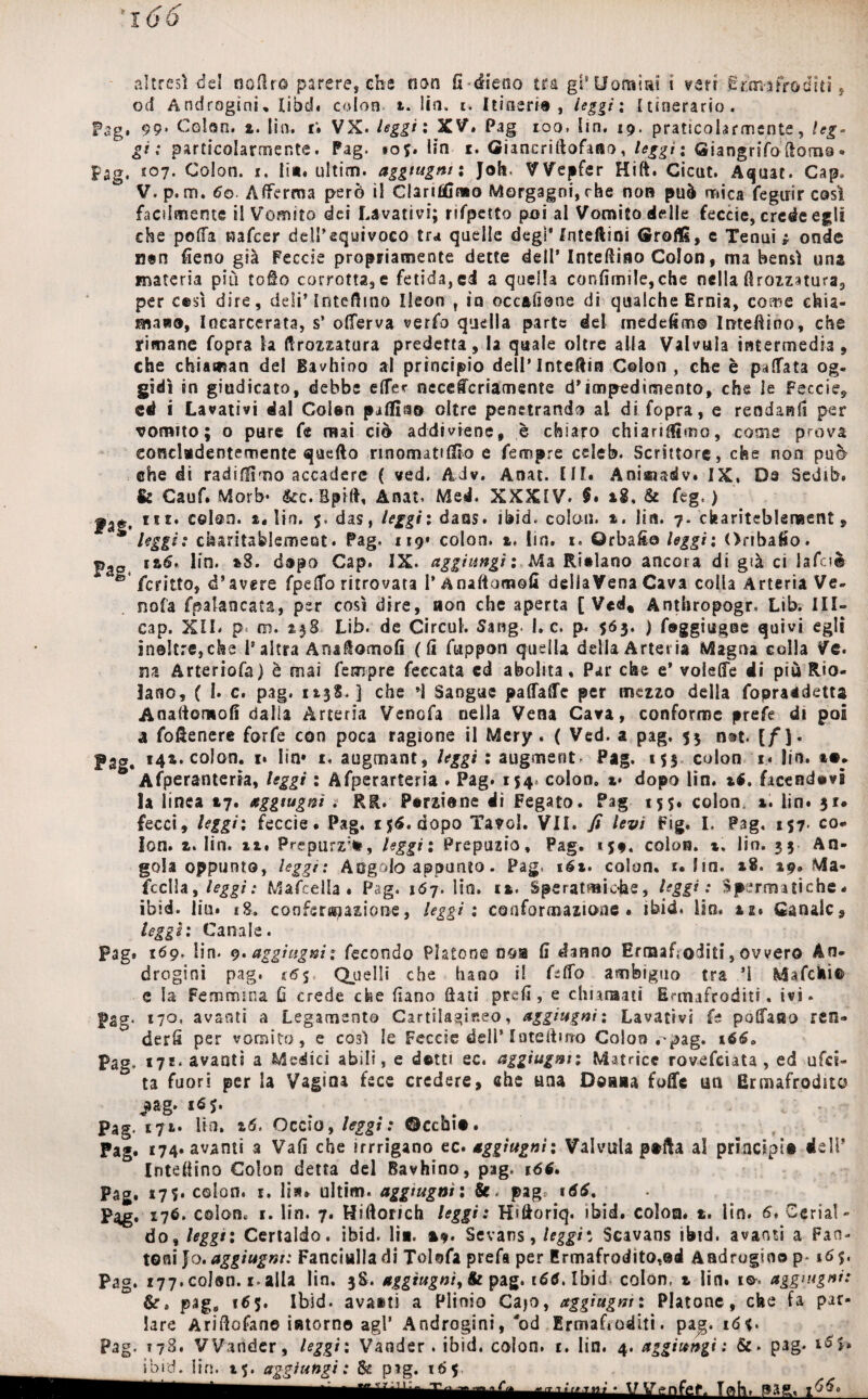 •i 66 altresì -del oodro parere» che non fi-(fieno tra gì* Uomini i veri Ermafroditi, od Androgini, libd# colon t. lin» t. I ti fieri® , leggìi Itinerario. Pag. 99* Colon, a. Ha. i; VX. leggìi XV» Pag 100. lin, 19. praticole mente, leg~ gì ; particolarmente. Pag. »of. lin 1. Giancrìftofaao, leggi: Giangrifo fioraio • Pag, *07. Colon, x. lia. ultim. aggiugm : Job VVepfer Hift. Cicut. Aquat. Gap. V. p. m. 6q. Afferma però il Clariffimo Morgagni, che non può mica fegirir così facilmente il Vomito dei Lavativi; rjfpetto poi al Vomico delle feccie, crede egli che polfa uafeer dell’equivoco tra quelle degi* Interini GroflS, e Tenui * onde n«n fieno già Feccie propriamente dette dell’ Interino Colon, ma bensì una materia più follo corrotta» e fetida, ci a quella confimile,che nella Brezzatura» per cesi dire, deli’ Iniettino Ikon t in occ&fione dì qualche Ernia, come chia¬ mai», Incarcerata, s’ oflerva verfo quella parte del inedcfimo Interino, che rimane fopra la ttrozzatura predetta, la quale oltre alla Valvula intermedia, che cbiaman del Bavhioo al principio dell* Inteftin Colon, che è pattata og¬ gidì in giudicato, debbe ette* nccefcriamente d’impedimento, che le Feccie, ed i Lavativi dal Coleri palila© oltre penetrando al di fopra, e rendagli per romito; o pure fe mai ciò addiviene, è chiaro chiarifiìmo, come prova concludentemente quello rinomattflio e Tempre celeb. Scrittore, che non può che di radifllmo accadere ( ved. Adv. Anat. III. Anisudv. IX, De Sedib. & Cauf. Morb- &c. Bpifi, Anat. Med. XXXIV. $. 18, & feg, ) ut* celaci, s. lin. 5. das, leggìi daas. ibid, colon, t. lin. 7. ckaritcblement, * leggi: chantablement. Pag. 119» colon, z. lin. 1. Orbafio leggi: Oribafio. pgo iz6, lin. *8. d»po Gap. IX. aggiungi Ma Riilano ancora di già ci lafaè *e fcritto» d’avere fpetto ritrovata l’Anafiomofi deilaVena Cava colla Arteria Ve¬ nata fpalancata, per così dire, non che aperta [Ved, Anthropogr, Lib. III- cap. XIL p m. 438 Lib. de Circuì. Sang. Le. p. $63. ) f®ggiug@e quivi egli inoltre,che i’ altra Arsaltomofi (fi fuppon quella della Arteria Magna colla Ve. su Arteriofa) è mai Tempre feccata cd abolita. Par che e* voleffe di più Rio- lano, ( I. c. pag. * a.3S. ] che ’I Sangue paffattc per mezzo della fopraadetta Anafieniofi dalia Arteria Venofa nella Vena Cava, conforme prefe di poi a fofienere forfè con poca ragione il Mery. ( Ved. a pag. 53 n&t. [/). Fag. 144. colon, i* lin» r< augmant» leggi : augment. Pag. 153 colon 1. lin. *•» Afperanterìa, leggi : Afperarteria . Pag. 154* colon. %* dopo lin. té. facendovi la linea tj. aggiugm : RR. Perviene di Fegato. Pag 155. colon, x* lin. 3f. fecci, leggìi feccie. Pag. r$6. dopo Ta^ol. VII. fi levi Fig. I. Pag. 157. co¬ lon. z* lin. 11. Prepurz:*, leggi: Prepuzio, Pag. t$t, colon, t. lin. 3$ An¬ gola oppunto, leggi: Angolo appunto. Pag, tét* colon, 1. fin. *8. 19» Ma- fcclla, leggi: Mafcella . Pag. 167. lin. sa. Speratmk-he, leggi: Spermatiche, ibìd. liu. ig. confermazione, leggi: coaformazione . ibid. iio, iz* Canale, leggi: Canale. Pag. 169. lin. 9. aggi ugni : fecondo Platone ooa fi danno Erraafoditi, ovvero An¬ drogini pag. f6$ Quelli che hano il f-tto ambiguo tra ’ì Mafchì© e la Femmina fi crede che fiano fiati prefi, e chiamati Ermafroditi, ivi. Pag* i7°* avanti a Legamento Cartilagiseo, aggi ugni : Lavativi fe posano reo- derfi per vomito, e così le Feccie dell’ latefiuro Colon rpag. i6Sa Pag. 172. avanti a Medici abili, e dotti ec. aggiugm; Matrice rovefeiata , ed ufcé- ta fuori per la Vagina fece credere, che una Diana folle un Ermafrodito jjag. 16 j. Pag. 171* Ha. z6, Occio, leggi : ©cebi®. Pag. 174. avanti a Vafi che irrrigano ec* aggiugni: Valvula p#tta al principi# dell’ Intefiino Colon detta del Bavhino, pag. i<5*. Pag. *7 5» colon, r. li», ultim. aggiugm : pag, t66. Pag. 176. colon, r. lin. 7. Ridondi leggi : Hifioriq. ibid. colon, t. lin. 6* Cerisi - do» legge: Certaldo. ibid. lia. #9. Sevans, leggi: Scavans ibid. avanti a Fan- toni Jo. aggiugm: Fanciulla di Tolofa prefa per Ermafrodito,®!* Androgino p-16$. Pag. *77. coJsn. 1. alla lin. 38. aggiugm^ & pag. 166, Ibid colon, z lin. so. aggntgni: ava*ti a Plinio Caio, aggiugm: Platone, che fa par¬ lare Arifiofan© intorno agl’ Androgini,'od Errnaf»oditi. pag. id*. Pag. 178. VVander, leggi: Vander. ibid. colon, t. lin. 4. aggiungi: Se* pag. _ibid. lin. 45. aggiungi: Ss p?g. 16$ lah. pas.