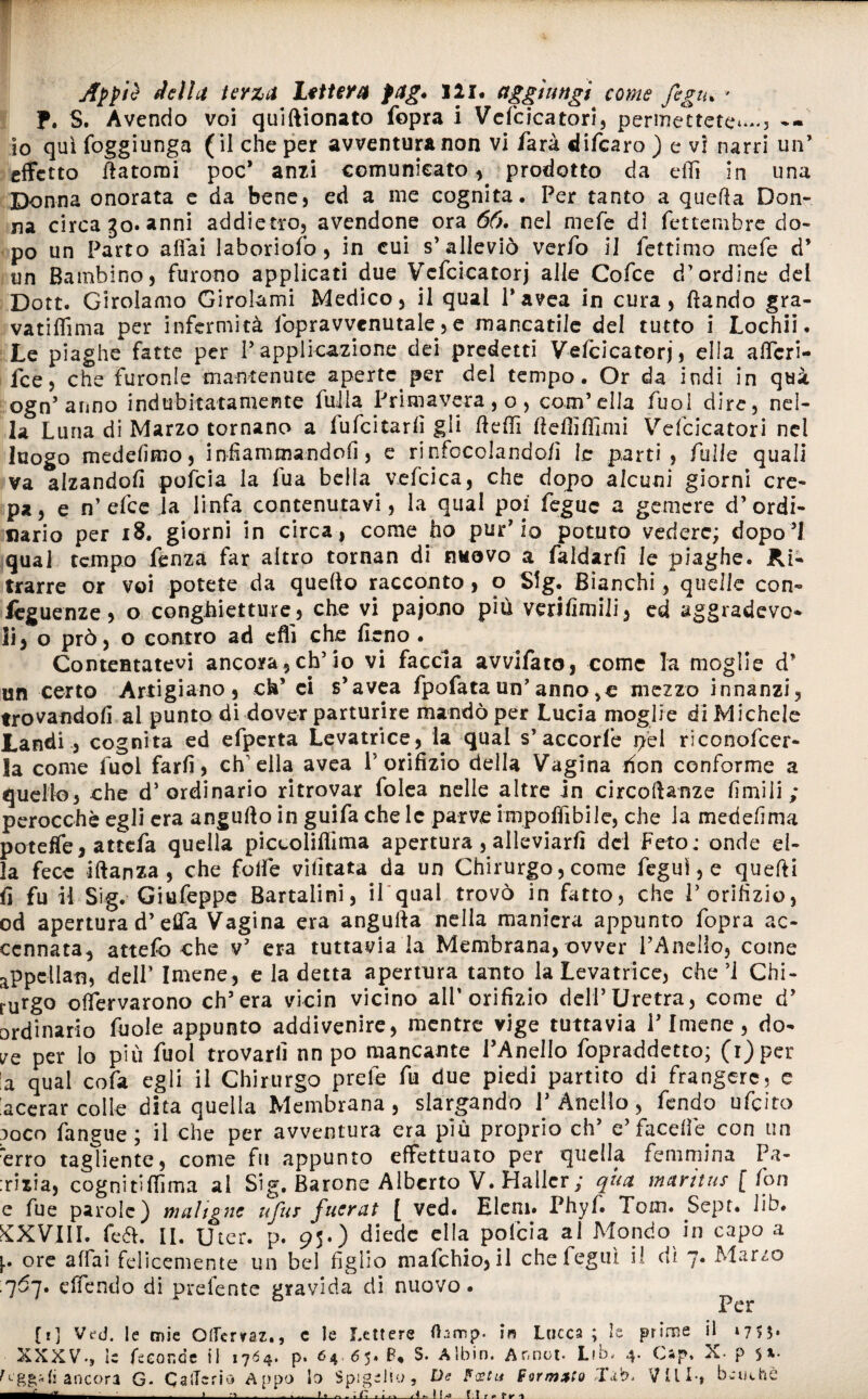 f. S. Avendo voi quiftionato fopra i Vefcicatori, permettete^., -- io quìfoggiunga (il che per avventura non vi farà difearo ) e vi narri un’ effetto Satomi poc* anzi comunicato, prodotto da elfi in una Donna onorata e da bene, ed a me cognita. Per tanto a quella Don¬ na circa go» anni addietro, avendone ora 66. nel mefe dì fettembre do¬ po un Parto affai laboriofo, in cui s’alleviò verfo il fettimo mefe d’ un Bambino, furono applicati due Vcfcicatorj alle Cofce d’ordine del Dott. Girolamo Girolami Medico, il qual l’avea in cura, fìando gra- vatiffima per infermità fopravvenutale, e mancatile del tutto i Lochii. Le piaghe fatte per l’applicazione dei predetti Vcfcicatorj, ella afferi- fee, che furonle mantenute aperte per del tempo. Or da indi in qui ogn’aimo indubitatamente fulla Primavera , o, com’ella fuol dire, nel¬ la Luna di Marzo tornano a fufcitarfì gli fteffi fteffiffixni Vefcicatori nel luogo medefìmo, infiammando fi, e rinfocolando/] le parti, folle quali va alzandoli pofeia la fila bella vefcica, che dopo alcuni giorni cre¬ pa, e n’efee la linfa contenutavi, la qual poi feguc a gemere d’ordi¬ nario per 18. giorni in circa, come ho pur’io potuto vedere; dopo’! qual tempo Lenza far altro tornan di nuovo a faldarfi le piaghe. Ri¬ trarre or voi potete da quello racconto, o Sig. Bianchi, quelle con- lèguenze, o congLietture, che vi pajono più verifimili, ed sgradevo¬ li, o prò, o contro ad cflì che fieno . Contentatevi ancora , eh’io vi faccia avvifaro, come la moglie d’ un certo Artigiano, eh’ ci s’avea fpofataun’anno,e mezzo innanzi, trovandoli al punto di dover parturire mandò per Lucia moglie di Michele Landi , cognita ed efperta Levatrice, la qual s’ accorfe pei rìconofcer- la come fuol farli, ch'ella avea l’orifizio della Vagina don conforme a quello, che d’ordinario ritrovar folea nelle altre in circolarne limili; perocché egli era angufto in guifa chele parve imponibile, che la mede/ima poteffe, attefa quella piccoliffima apertura, alleviarli dei Feto; onde el¬ la fece iftanza, che folle vifitata da un Chirurgo, come fegui, e quelli fi fu il Sig. Giufeppe Bartalini, il qual trovò in fatto, che l’orifizio, od apertura d’elfa Vagina era angulla nella maniera appunto fopra ac¬ cennata, attefo che v’ era tuttavia la Membrana, ovver l’Anello, come appellan, dell’ Imene, e la detta apertura tanto la Levatrice, che’i Chi¬ rurgo offervarono ch’era vicin vicino all’orifizio dell’Uretra, come d’ ordinario fuole appunto addivenire, mentre vige tuttavia l’Imene, do¬ ve per lo più fuol trovarli nn po mancante l’Anello fopraddetto; (i)per !a qual cofa egli il Chirurgo prete fu due piedi partito di frangere, c lacerar colle dita quella Membrana, slargando l’Anello, fendo ufeito :>oco faneue; il che per avventura era piu proprio eh’ e’faceffe con un erro tagliente, come fu appunto effettuato per quella femmina Pa¬ zzia, cognitifiìma ai Sig. Barone Alberto V. Hallcr; qua maritus [ fon e fue parole) maligne ufus fucrat [ ved. Eleni» Phyf. Tom. Sept. Jib. KXVIIL feóh II. Uter. p. 95.) diede ella polcia al Mondo in capo  p ore affai felicemente un bel figlio mafehio, il che fegui ii eli 7. Marzi ■ q6j. e/fendo di prelente gravida di nuovo a o Per [r] Ve-d. le urie Oflerraz., c le Lettere fhmp. in Lucca ; le prime il *75S« XXXV-, le feconde il 1764. p. 64. 65.8* S. Albin. Ar.not- Lfb» 4. Cap* X- p figgati ancora G. CaiTerio Appo lo Spigelio, De Festa formato Vili-, benché -ii- Jll A - 1 fa dii Lh LI r e 1* r ^