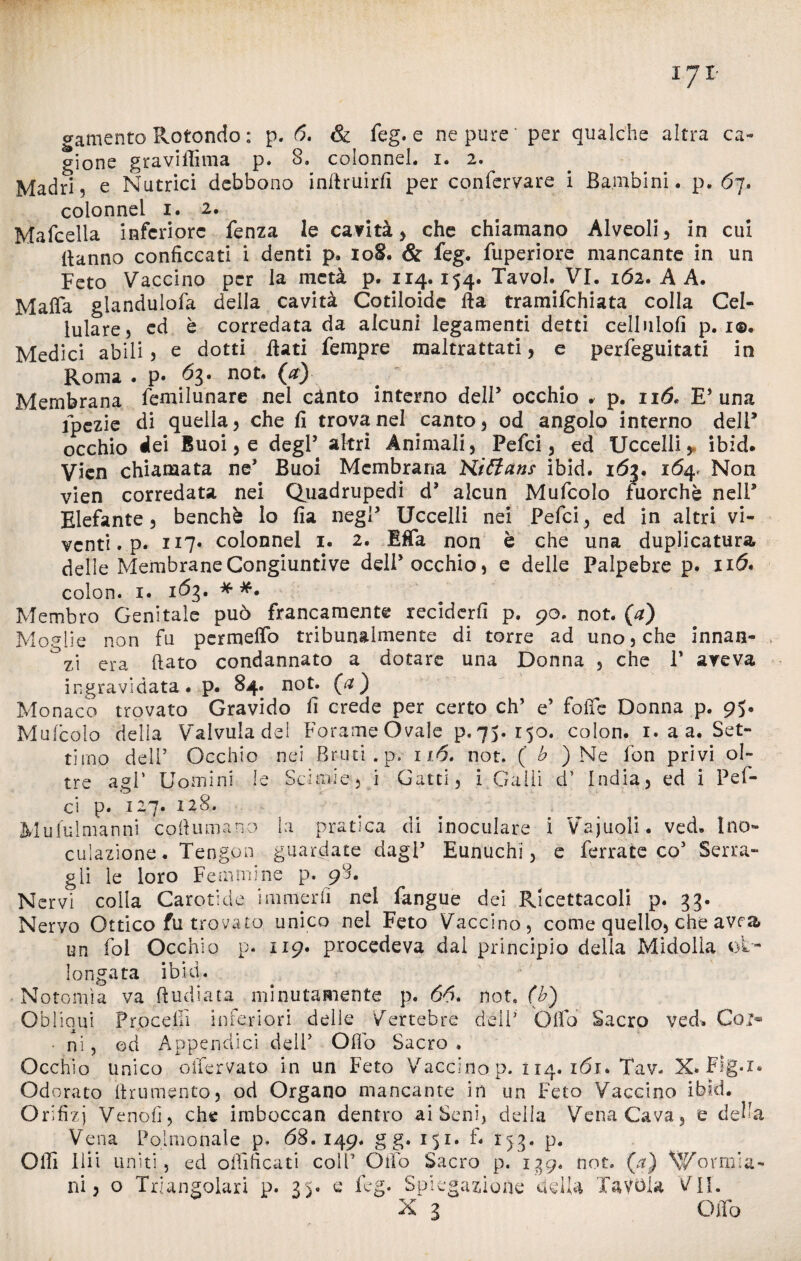 gione gravifiìma p. 8. colonnel. i. 2. Madri, e Nutrici debbono inftruirfi per confervare i Bambini, p. 67. colonnel 1. 2. Mafcella inferiore fenza le cavità) che chiamano Alveoli) in cui Hanno conficcati i denti p. 108. & feg. fuperiore mancante in un Feto Vaccino per la metà p. 114.154. Tavol. VI. 162. A A. Mafia glandulofa della cavità Cotiloidc Ha tramifehiata colla Cel¬ lulare, ed è corredata da alcuni legamenti detti celinlofi p. 1®. Medici abili 5 e dotti flati Tempre maltrattati , e perfeguitati in Roma . p* 63. (#) Membrana femilunare nel cànto interno dell5 occhio . p. 116. E* una fpezie di quella, che fi trova nel canto, od angolo interno deli’ occhio dei Buoi, e degl5 altri Animali, Pefci, ed Uccelli, ibid. Vicn chiamata ne5 Buoi Membrana Miffans ibid. 163. 164. Non vien corredata nei Quadrupedi d5 alcun Mufcolo fuorché nell5 Elefante, benché lo fia negl5 Uccelli nei Pefci) ed in altri vi¬ venti . p. H7* colonnel 1. 2. Effa non è che una duplicatura delle Membrane Congiuntive dell5 occhio, e delle Palpebre p. 116* colon. 1. 163. * Membro Genitale può francamente reciderli p. 90. not. (a) Moglie non fu permeilo tribunalmente di torre ad uno, che innan¬ zi era fiato condannato a dotare una Donna , che V aveva ingravidata. p. 84. not. (a) Monaco trovato Gravido fi crede per certo eh’ e5 folle Donna p. 95. Mufcolo della Valvuladel Forame Ovale p.75. 150. colon. 1. a a. Set¬ timo dell’ Occhio nei Bruti, p. 116. not. ( b ) Ne fon privi ol¬ tre agi' Uomini le Sciane, i Gatti) i Galli d1 India) ed i Pef¬ ci p. 127. 128. Mufulmanni cofiumano la pratica di inoculare i Vajuoli. ved. Ino¬ culazione. Tengon guardate dagl’ Eunuchi) e ferrate co5 Serra¬ gli le loro Femmine p. 98. Nervi colla Carotide ini merli nel fangue dei Ricettacoli p. 33. Nervo Ottico fu trovato unico nei Feto Vaccino, come quello, che avra un fol Occhio p. 119. procedeva dal principio delia Midolla ot~ longata ibid. Notomìa va (Indiata minutamente p. 66. not. (b) Obliqui Proceffi inferiori delle Vertebre deli' Olio Sacro ved. Co ni, od Appendici deli5 Olio Sacro * Occhio unico oifervato in un Feto Vaccino p. i 14. iói* Tav. X* Flg.i. Odorato firumento, od Organo mancante in un Feto Vaccino ibid. Orifizi Venofi, che imboccan dentro ai Seni, della Vena Cava, e deh a Vena Pqlmonale p» 68. 149. g g. 151. f- 153. p. Offi Ilii uniti, ed ofiificati coll’ Olio Sacro p. 139. not. (a) Wormia- ni, o Triangolari p. 35. e feg. Spiegazione della Tavola VII. X 3 Olio