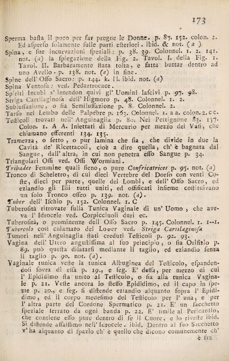 Sperma balìa il poco per far pregne le Donne. p. 87* 152. colon* 2. Ed afperfo fedamente fulle parti efìeriori . ifcid. & not. ( a ) Spina, e lue incurvazioni fpeziali : p. 38. 39. Colonne!. 1. 2. 141. not. (a) la fpiegazione della big. 2* Tavol. 1. della Fìg. 1. Tavol. II. Barbaramente fiata tolta , e fatta buttar dentro ad uno Avello - p. 138. not. (a) in fine» Spi ne dell Odo Sacio.' p. 144* L. 11* ibid. not. (v3 Spina Ventofa : ved. Pedartrocace. Spiriti Incubi s’ intendon quivi gl* Uomini lafcivi p. 97. 98. Striga Careilaginofa dell’ Higmoro p. 48. Colonne!, r. 2. SubluiTazione, o fia Semiluffazione p. 8. Colonnel. 2. Tarlo nel Lembo delle Palpebre p. 163. Colonnel. 1. a a. colon. 2. cc. Tetticeli trovati nell5 Anguinaglia p. 80. Nel Pettignone 83. 157* Colon. 1. A A. Iniettati di Mercurio per mezzo dei Vali, che chiamano efferenti 134. 135. Tramezza, o Letto, o pur lamina che fia , che divide in due la Cavità de’ Ricettacoli, cioè a dire quella, eh’ è bagnata dal ■ Sangue, dall’ altra, in cui non penetra etto Sangue p. 34. Triangolari Otti ved. Olii Wormiani. Tribade* Femmine quali fieno, o pure Confricatrìces p. 95. not. (a) Tronco di Scheletro, di cui dieci Vertebre del Dorfo con venti Co¬ tte, dieci per parte, quelle dei Lombi, e dell’Otto Sacro, ed eziandio gli Ilii tutti uniti, ed ottìficati infieme cottituivano un folo Tronco offeo p. 139. not. (a) » Tuber deli’ Ifchio- p. 152. Colonnel. 1. C Tuberofità ritrovate fulla Tunica Vaginale di un’ Uomo , che ave¬ va P Idrocele ved. Corpicciuoli duri ec. Tuberofità, o prominenze dell Otto Sacro p. 145. Colonnel. r. 1—1« Tubercolo così chiamato del Lower ved. Striga Cartilagmofa Tumori nell’ Anguinaglia fiati creduti Tetticeli p. 92. 93. Vagina dell’ Utero anguftiffima al fuo principio , o fia Orifizio p. 89. può quefta dilatarli mediante il taglio, ed eziandio Lenza il taglio p, 90. not. (a). Vaginale tunica vette la tunica Albuginea del Tetticolo, efpanden- dolì Covra di ella p. 19., e Leg. E’ delia, per mezzo ai cui P Epididimo tta unito al Tetticolo, o fia alla tunica Vagina¬ le p. 21. Vette ancora lo fletto Epididimo, ed il capo in fpe- zie p. 20.5 e Leg. fi dittende eziandio alquanto fopra 1’ Epidi¬ dimo, ed il corpo medefimo dei Tetticolo per 1* una, e per l5 altra parte del Cordone Spermatico p. zi. E’ un facchetto fpeziaie lerrato da ogni banda p. 22» £’ limile al Pericardio, che contiene elfo pure dentro di Le il Cuore, e lo rivette ibid. Si dsftende aifaiflìmo nell’Idrocele . ibid» Dentro al fuo Sacchetto v’ha alquanto di fpazio eh’ e quello che dicono comunemente eh’ è Ira