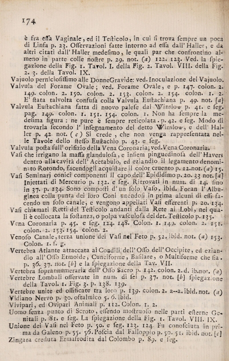 i;4 è fra e fifa Vaginale , ed il Tetticelo, in cui fi trova Tempre un poca di Linfa p. 23. Oflervazioni fatte intorno ad dfa dall’Haller, e da altri citati dalPHaller medefimo, le quali par che confrontino al¬ meno in parte colle noftre p. 29. not. (a) 122. 123. Ved, la fpie- gazione della Fig. 1. Tavol. I. delia Fig. 2. Tavol. Vili, della Fig. 2. 3. della Tavol. IX. Vajuolo perniciofifiimo alle DonneGravidc: ved. Inoculazione del Vajuolo. Valvula del Forame Ovale; ved. Forame Ovale, e p. 147. colon. 2. 149. colon. 2. 150. colon. 2. 153. colon. 2. 154. colon. 1. 2. IT fiata talvolta confufa colla Valvula Euftachiana p. 49. not. [a] Valvula Euttachiana fatta di nuovo palefe dal ^inslow p. 41. e feg. pag. 149. colon. 1. 151. 154. colon. 1. Non ha Tempre la me¬ de lì ma figura : ne pure è Tempre reticolata . p. 42. e Teg. Modo di trovarla iecondo V infegnamento del detto ^inslow, e dell5 Hal- ler p. 42 not. ( c ) Si crede , che non venga rapprefentata nel¬ le Tavole dello fi e fio Euftachio p. 43-0 Teg. Valvula pofta Tuli5 orifizio delia Vena Coronaria; ved.Vena Coronaria. Vali che irrigano la mafia glanduloTa, e infìem pinguedinofa dell’Havers dentro ailacavità dell5 Acetabulo, ed eziandìo il legamento denomi- nsto Rotondo, facendogli acquiftare il color cruento p. 12.not. (a) 15. Vafi Seminar) conici componenti il capo dell’ Epididimo p. 20. 33 not. [a] Iniettati di Mercurio p. 132. e Teg. Ritrovati in num, di 14. fino in 37. p. 134* Sono compatti d5 un Tolo Vaio. ibid. Foran F Albu- ginea colla punta dei loro Coni unendoli in prima alcuni di etti fa¬ cendo un Tolo canale, e vengono appellati Vafi efferenti p. 20. 134. Vafi chiamati Retti del Tefficolo andanti dalla Rete ai Lobi, nei qua¬ li è collocata la Tottanza, o polpa vafculofa deldet. Tefficolo p. 135. Vena Coronaria p. 45. e Teg. 124. 148. Colon. 1. 149.. colon. 2. 151. colon. 2. 153.154. colon. 2. YenoTo Canale,terza unione dei Vafi nel Feto p. 52. ibid. not. (a) 153. Colon, i. f. g* Vertebra Atlante attaccata ai Condili! dell5 Otto dell5 Occipite, ed ezian¬ dio all5 Otto Etmoide , Cuneiforme, Bafilare, o Multiforme che fia * p. 3^* 37- not. [b] e la fpiegazione della Tav. VII. Vertebra foprannumeraria dell5 Otto Sacro p. 142. colon. 2.d. ib.no-. (a) Vertebre Lombali ofiervate in num. di Tei p. 37. not. [b] fpiegazione della Tavol. 1. Fig. 3. p. 138. 139. Vertebre unite ed ofiìficate tra loro p. 139. coion. 2. a-a. ibid. not. (a) Vidiano Nervo p. 30. oftalmico 5. 6. ibid. v Vivipari, ed Ovipari Animali p. 112. Colorì, t. 2. Uomo Lenza punto di Scroto, ellendo mottruofo nelle parti etterne Ge¬ nitali p. 8r. e feg. La fpiegazione della Fig. 1. Tavol. Vili. IX. Unione dei Vafi nel Feto p. 50. e feg. 123. 124, Fu conofciuta in pri¬ ma da Galeno p. 55. 5Ó.Pofcia dal Falloppio p. 50. 51. ibid. not. [c] Zingara creduta Ermafrodita dal Colombo p. 89. e feg.