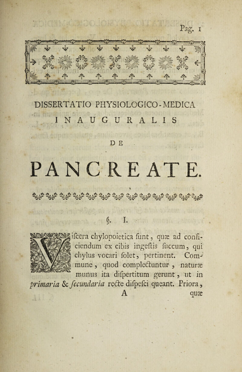 Pag. i DISSERTATIO PHYSIOLOGICO-MEDICA ... t A • INAUGURALIS D E / • PAN CREAT E. I. ifcera chylopoietica fiint. quae ad confi¬ ciendum ex cibis ingeftis fuccum, qui chylus vocari folet, pertinent. Com¬ mune , quod compleduntur 3 naturae munus ita difpertitum gerunt 5 ut in primaria & fecundaria re£te difpefci queant. Priora 5 A quae