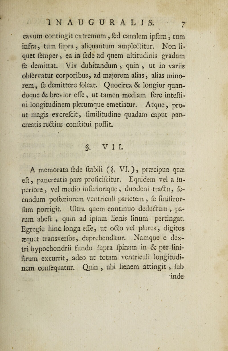 1NAUGURALIS. ? cavum contingit extremum ,fed canalem ipliim, tum infra, tum fupra , aliquantum ample&itur. Non li¬ quet femper, ea in fede ad quem altitudinis gradum fe demittat. Vix dubitandum , quin , ut in variis I obfervatur corporibus, ad majorem alias, alias mino¬ rem , fe demittere foleat. Quocirca & longior quan¬ doque & brevior elfe, ut tamen mediam fere intefti- ni longitudinem plerumque emetiatur. Atque, pro¬ ut magis excrefcit, fimilitudine quadam caput pan¬ creatis redlius conftitui polfit. ? ' * » > ' I * §. VII. \ * A memorata fede ftabili ((j. VI.), praecipua quae ell, pancreatis pars proficifcitur. Equidem vel a fu- periore, vel medio inferiorique, duodeni tradlu, fe¬ cundum polleriorem ventriculi parietem , fe finiftror- fum porrigit. Ultra quem continuo dedudtum, pa¬ rum abeft , quin ad iplum lienis linum pertingat. Egregie hinc longa elfe, ut odio vel plures, digitos sequet transverfos, deprehenditur. Namque e dex¬ tri hypochondrii fundo fupra fpinam in & per fmi- ftrum excurrit, adeo ut totam ventriculi longitudi¬ nem confcquatur. Quin , ubi lienem attingit, fub 'inde