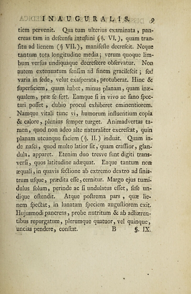 tiem pervenit. Qua tum ulterius examinata , pan¬ creas tam in defcenfu jntejlini (6. VI,), quam tran- fitu ad lienem ((j VII.), manifefte decrefcit. Neque tantum tota longitudine media j verum quoque lim- bum verfus undiquaque decrefcere obfervatur. Non autem extenuatum fenfim ad finem gracilefcit; fed varia in fede, velut exafperata, protuberat. Hinc & fuperficiem, quam habet , minus planam, quam inae¬ qualem , prae fe fert. Bamque fi in vivo ac fano fpec- tari poflet , dubio procul exhiberet eminentiorem. Namque vitali tunc vi, humorum influentium copia & calore j plenius femper turget. Animadvertas ta¬ men, quod non adeo alte naturaliter excrefcat, quin planam utcunque faciem (§. II.) induat. Quam in¬ de nafci, quod multo latior fit, quam craflior, glan¬ dula, apparet. Etenim duo tresve funt digiti trans- verfi 3 quos latitudine adaequat. Eaque tantum non aequali 3 in quavis feciione ab extremo dextro ad finis- trum ufque, praedita efle, cernitur. Margo ejus tumi¬ dulus folum, perinde ac fi undulatus effet, fefe un¬ dique ofiendit. Atque poftrema pars , quae lie¬ nem fpe&at, in lunatam fpeciem augufiiorem exit. Hujusmodi pancreas 3 probe nutritum & ab adhaeren¬ tibus repurgatum, plerumque quatuor, vel quinque, uncias pendere, confiat. B §. IX,