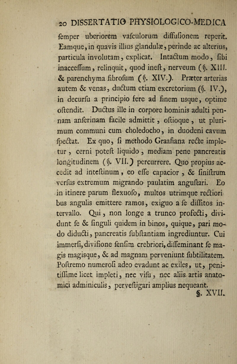 femper uberiorem vafculorum diffulionem reperit. Eamque,in quavis illius glandulae,perinde ac alterius, particula involutam, explicat. Intadum modo, fibi inacceffum, relinquit, quod ineft, nerveum (§. Xllf. & parenchyma fibrofum XIV.}. Praeter arterias autem & venas, dudum etiam excretorium (§. IV.}, in decurfu a principio fere ad finem usque, optime oftendit. Ductus ille in corpore hominis adulti pen¬ nam anferinam facile admittit, oftioque , ut pluri¬ mum communi cum choledocho, in duodeni cavum fpedat. Ex quo, fi methodo Graafiana rede imple¬ tur , cerni poteft liquido, mediam pene pancreatis longitudinem (§. VII.} percurrere. Qiio propius ac¬ cedit ad intefiinum, eo elfe capacior , & finiftrum verfus extremum migrando paulatim anguftari. Eo in itinere parum flexuofo, multos utrimque rediori bus angulis emittere ramos, exiguo a fe diffitos in¬ tervallo. Qui, non longe a trunco profedi, divi¬ dunt fe & finguli quidem in binos, quique, pari mo¬ do didudi, pancreatis fubfiantiam ingrediuntur. Cui immerfi, divifione fenfim crebriori» diffeminant fe ma¬ gis magisque, & ad magnam perveniunt fubtilitatem. Poftremo numerofi adeo evadunt ac exiles, ut, peni- tilTime licet impleti, nec vifu, nec aliis, artis anato¬ mici adminiculis, perveftigari amplius nequeant. XVII.