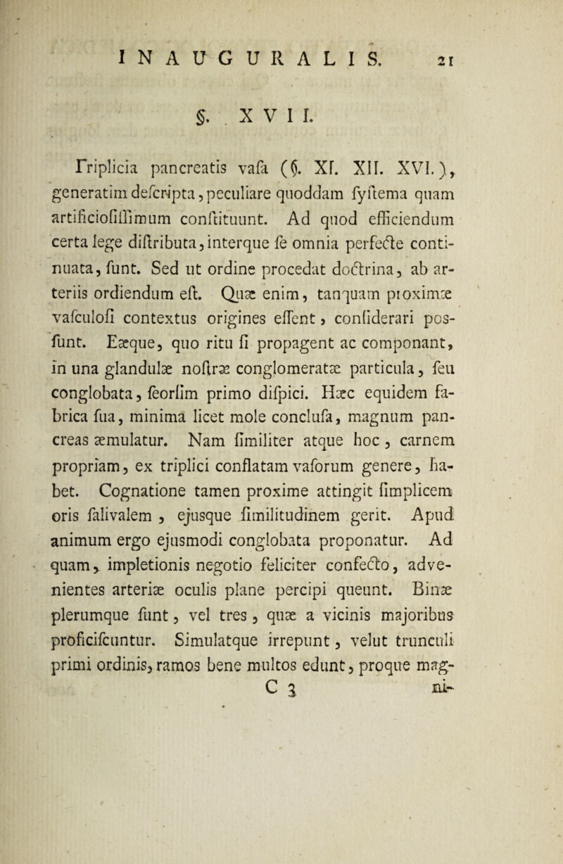 §. .XVI L Triplicia pancreatis vafa (§. XL XII. XVI.), generatimdefcripta, peculiare quoddam fyftema qnam artificiofiffimum conftituunt. Ad quod efficiendum certa lege di(Iributa5interque fe omnia perfecffie conti¬ nuata, funt. Sed ut ordine procedat doftrina, ab ar¬ teriis ordiendum eft. Qux enim, tanquam proximce vafculofi contextus origines effient > conliderari pos- funt. Exque, quo ritu fi propagent ac componant, TV In una glandulae noflrm conglomeratae particula, feu conglobata, feorlim primo difpici. Haec equidem fa¬ brica fua, minima licet mole conclufa, magnum pan¬ creas aemulatur. Nam llmiliter atque hoc, carnem propriam, ex triplici conflatam vaforum genere, ha¬ bet. Cognatione tamen proxime attingit (implicem oris falivalem , ejusque fimilitudinem gerit. Apud animum ergo ejusmodi conglobata proponatur. Ad quam, impletionis negotio feliciter confefto, adve¬ nientes arteriae oculis plane percipi queunt. Binae plerumque funt, vel tres, qute a vicinis majoribus proficifcuntur. Simulatque irrepunt, velut trunculi primi ordinis,ramos bene multos edunt, proque mag- C 1 ni-