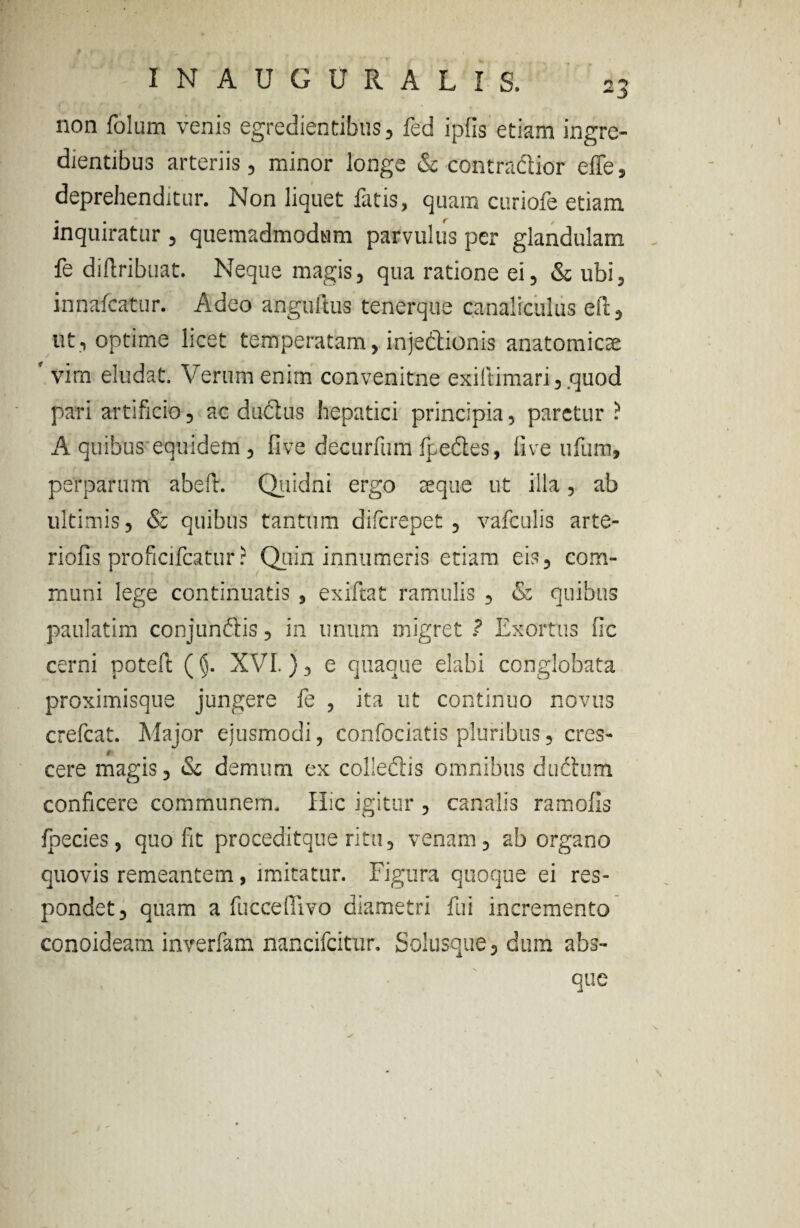 non folum venis egredientibus, fed ipfis etiam ingre- dientibus arteriis, minor longe & contradlior effe, deprehenditur. Non liquet fatis, quam curiofe etiam inquiratur, quemadmodum parvulus per glandulam fe diftribuat. Neque magis, qua ratione ei, & ubi, innafcatur. Adeo anguftus tenerque canaliculus eft, ut, optime licet temperatam, injedUonis anatomicae vim eludat. Verum enim convenitne exiitimari, .quod pari artificio, ac dudius hepatici principia, paretur ? A quibus equidem , live decurfum fpedles, ilve ufum, perparum abeft. Quidni ergo seque ut illa, ab ultimis, & quibus tantum difcrepet , vafculis arte¬ riolis proficifcatur? Quin innumeris etiam eis, com¬ muni lege continuatis , exiftat ramulis , & quibus paulatim conjunftis, in unum migret ? Exortus fic cerni poteft (§. XVI.}, e quaque elabi conglobata proximisque jungere fe , ita ut continuo novus crefcat. Major ejusmodi, confociatis pluribus, cres¬ cere magis, & demum ex colleftis omnibus diidhim conficere communem. Hic igitur , canalis ramolls foedes, quo fit proceditque ritu, venam, ab organo quovis remeantem, imitatur. Figura quoque ei res¬ pondet, quam a fuccefiivo diametri fui incremento conoideam inverfam nancifcitur. Solusque, dum abs¬ que