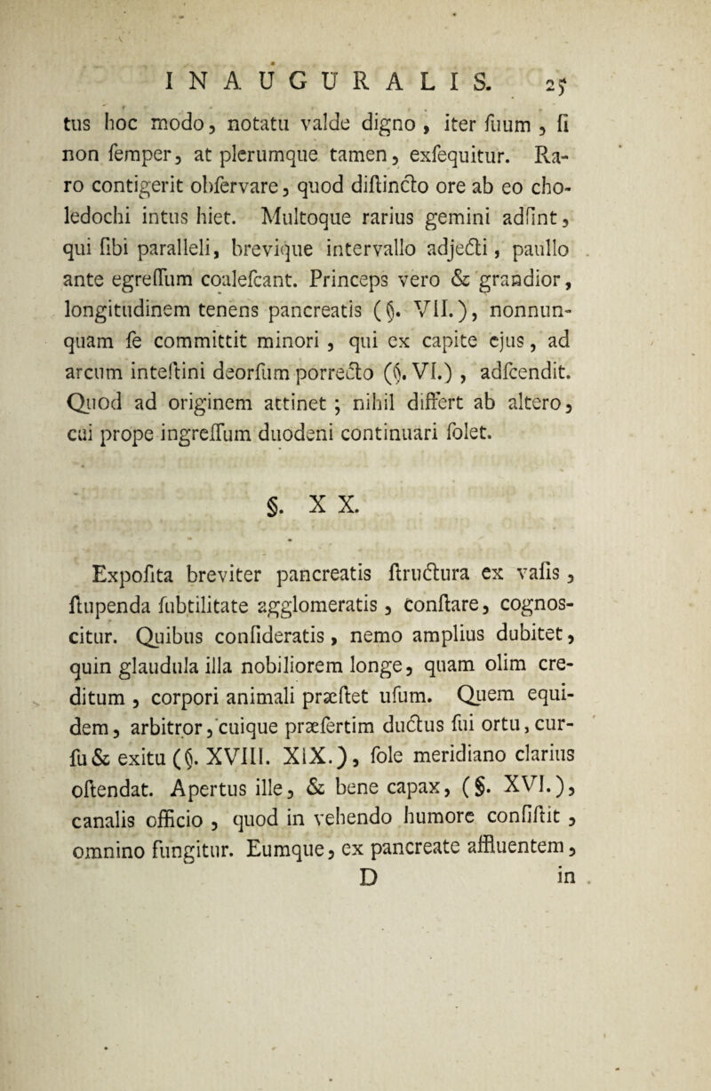 2y tus hoc modo, notatu valde digno, iter fuum , fi non femper, at plerumque tamen, exfequitur. Ra¬ ro contigerit obfervare, quod diftincto ore ab eo cho¬ ledochi intus hiet. Multoque rarius gemini adfint, qui fibi paralleli, brevique intervallo adje&i, paullo ante egreffum coalefcant. Princeps vero & grandior, longitudinem tenens pancreatis (§. VII.), nonnum¬ quam fe committit minori , qui ex capite ejus, ad arcum intefHni deorfum porrecto (). VI.) , adfcendit. Quod ad originem attinet ; nihil differt ab altero, cui prope ingreffum duodeni continuari folet. §. X X. Expofita breviter pancreatis Itrudura ex vafis, flupenda fub.tilitate agglomeratis, Conflare, cognos¬ citur. Quibus confideratis, nemo amplius dubitet, quin glaudula illa nobiliorem longe, quam olim cre¬ ditum , corpori animali prseftet ufum. Quem equi¬ dem, arbitror, cuique prsefertim dudtus fui ortu,cur- fu& exitu (§. XVIII. XIX.), fole meridiano clarius oftendat. Apertus ille, & bene capax, (§. XVI.), canalis officio , quod in vehendo humore confiftit , omnino fungitur. Eumque, ex pancreate affluentem, D in