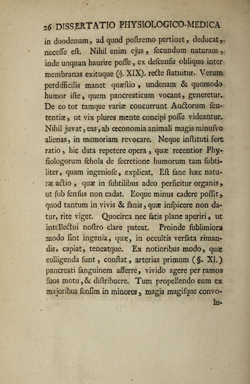 in duodenum, ad quod poftremo pertinet, deducat,, neceffe eft. Nihil enim ejus, fecundum naturam , inde unquan haurire poffe, ex defcenfu obliquo inter membranas exituque (§. XIX). recte ftatuitur. Verum perdifficilis manet quaeftio , undenam &; quomodo humor lfte, quem pancreaticum vocant, generetur. De eo tot tamque variae concurrunt Auctorum fen- tentiae, ut vix plures mente concipi poffe videantur. Nihil juvat, eas,ab oeconomia animali magis minufve alienas, in memoriam revocare. Neque inftituti fert ratio, hic data repetere opera , quae recentior Phy- fiologorum fchola de fecretione humorum tam fubti- liter, quam ingeniofe, explicat. Eli fane haec natu¬ rae adtio , quae in fubtilibus adeo perficitur organis, ut fub lenfus non cadat. Eoque minus cadere poffit, quod tantum in vivis & lanis, quae infpicere non da¬ tur, rite viget. Quocirca nec fatis plane aperiri, ut intelledui noftro clare pateat. Proinde fublimiora modo fint ingenia, quae, in occultis verfata riman¬ dis, capiat, teneatque. Ex notioribus modo, quae colligenda funt, conflat, arterias primum (§. XI.) pancreati fanguinem afferre, vivido agere per ramos fuos motu ,& diftribuere. Tum propellendo eum ex majoribus fenfim in minores a magis magifque convo-