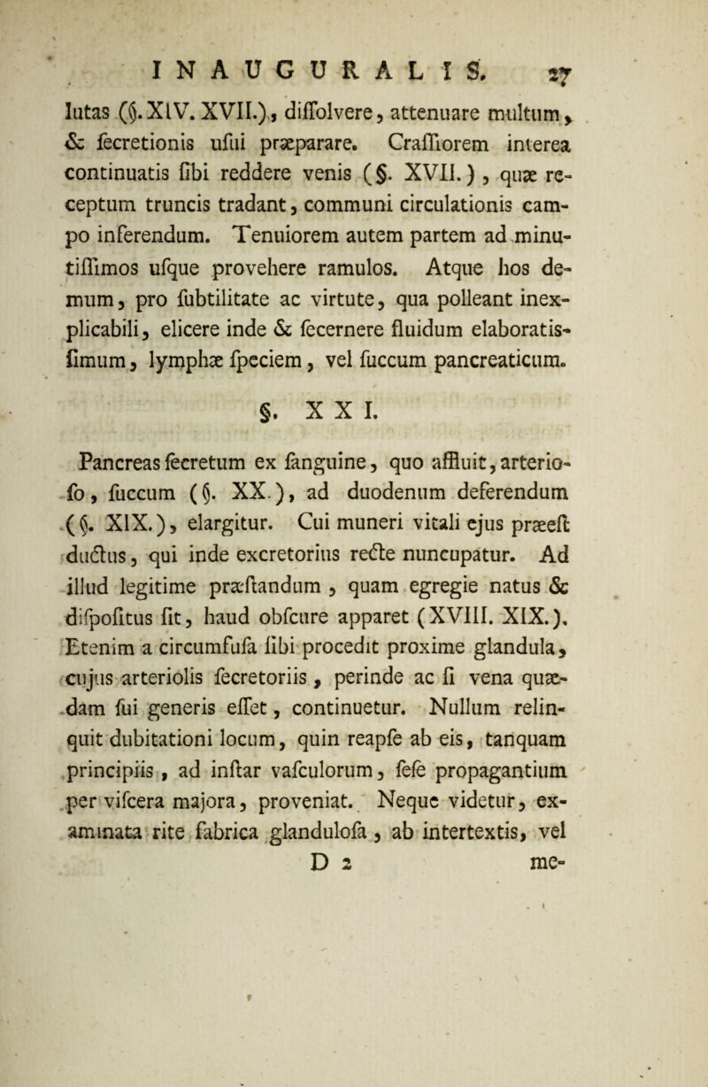 lutas (§.XlV. XVII.), diflolvere, attenuare multum» & fecretionis ufui praeparare. Crafliorem interea continuatis fibi reddere venis (§. XVII.) , quae re¬ ceptum truncis tradant, communi circulationis cam¬ po inferendum. Tenuiorem autem partem ad minu- tiflimos ufque provehere ramulos. Atque hos de¬ mum » pro fubtilitate ac virtute, qua polleant inex¬ plicabili , elicere inde & fecernere fluidum elaboratis- fimum, lymphae fpeciem, vel fuccum pancreaticum. §. XXI. Pancreas fecretum ex fanguine, quo affluit, arterio- fo , fuccum (XX.), ad duodenum deferendum (§. XIX.), elargitur. Cui muneri vitali ejus prseefl duifhis, qui inde excretorius re£te nuncupatur. Ad illud legitime praedandum , quam egregie natus & difpofitus fit, haud obfcure apparet (XVIII. XIX.). Etenim a circumfufa libi procedit proxime glandula, cujus arteriolis fecretoriis , perinde ac fi vena quae¬ dam fui generis eflet, continuetur. Nullum relin¬ quit dubitationi locum, quin reapfe ab eis, tanquam principiis , ad indar vafculorum, fefe propagantium per vifcera majora, proveniat. Neque videtur, ex¬ aminata rite fabrica glandulofa, ab intertextis, vel D 2 me- »