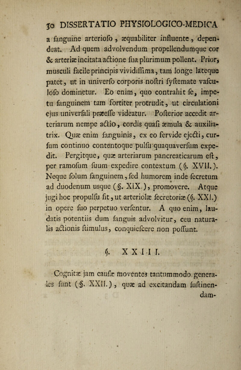 a fanguine arteriofo, aequabiliter influente, depen¬ deat. Ad quem advolvendum propellendumque cor & arteriae incitata adtione fua plurimum pollent. Prior, f % / , • musculi facile principis vividiffima, tam longe lateque patet, ut in univerfo corporis noftri fyftemate vafcu- lofo dominetur. Eo enim, quo contrahit fe, impe¬ tu fanguinem tam fortiter protrudit, ut circulationi ejus univerfali prseefle videatur. Poflerior accedit ar¬ teriarum nempe actio, cordis quafi aemula & auxilia- trix. Quae enim fanguinis, ex eo fervide ejedti, cur- fum continuo contentoque pulfu quaquaverfum expe¬ dit. Pergitque, quae arteriarum pancreaticarum eft, per ramofum fuum expedire contextum ((j. XVII.). Neque folum fanguinem, fed humorem inde fecretum ad duodenum usque (§. XIX.), promovere. Atque jugi hoc propulfu fit, ut arteriolae fecretorfie (§. XXI.) in opere fuo perpetuo verfentur. A quo enim, lau¬ datis potentiis dum fanguis advolvitur, ceu natura¬ lis a&ionis ftimulus, conquiefcere non poliunt. $. XXIII. • ■ . * 'i Cognitae jam caufe moventes tantummodo genera¬ les funt (§. XXII.) 3 quae ad excitandam fuftinen- dam- \ \