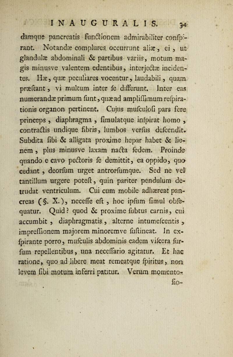 damque pancreatis fundionem admirabiliter confp:- rant. Notandae complures occurrunt aliae , ei , ut glandulae abdominali & partibus variis, motum ma¬ gis minusve valentem edentibus, interjectae inciden¬ tes. Hae, quae peculiares vocentur, laudabili, quam prteftant, vi multum inter fe differunt. Inter eas numerandae primum funt,quaead amplilTimum refpira- tionis organon pertinent. Cujus mufculofi pars fere princeps , diaphragma , fimulatque infpirat homo , contractis undique fibris, lumbos verfus defcendit. Subdita fibi & alligata proxime hepar habet & lie¬ nem , plus minusve laxam nacta fedem. Proinde quando e cavo pedoris fe demittit, ea oppido, quo cedant , deorfum urget antrorfumque. Sed ne vel tantillum urgere poteft, quin pariter pendulum de¬ trudat ventriculum. Cui cum mobile adhaereat pan¬ creas (§. X.), neceffe eft , hoc ipfum fimul obfe- quatur. Quid? quod & proxime fubtus carnis, cui accumbit , diaphragmatis , alterne intumefcentis , impreffionem majorem minoremve fuftineat. In ex- fpirante porro, mufculis abdominis eadem vifcera fur- fum repellentibus, una neceffario agitatur. Et hac ratione, quo ad libere meat remeatque fpiritus, non levem fibi motum inferri patitur. Verum momento-