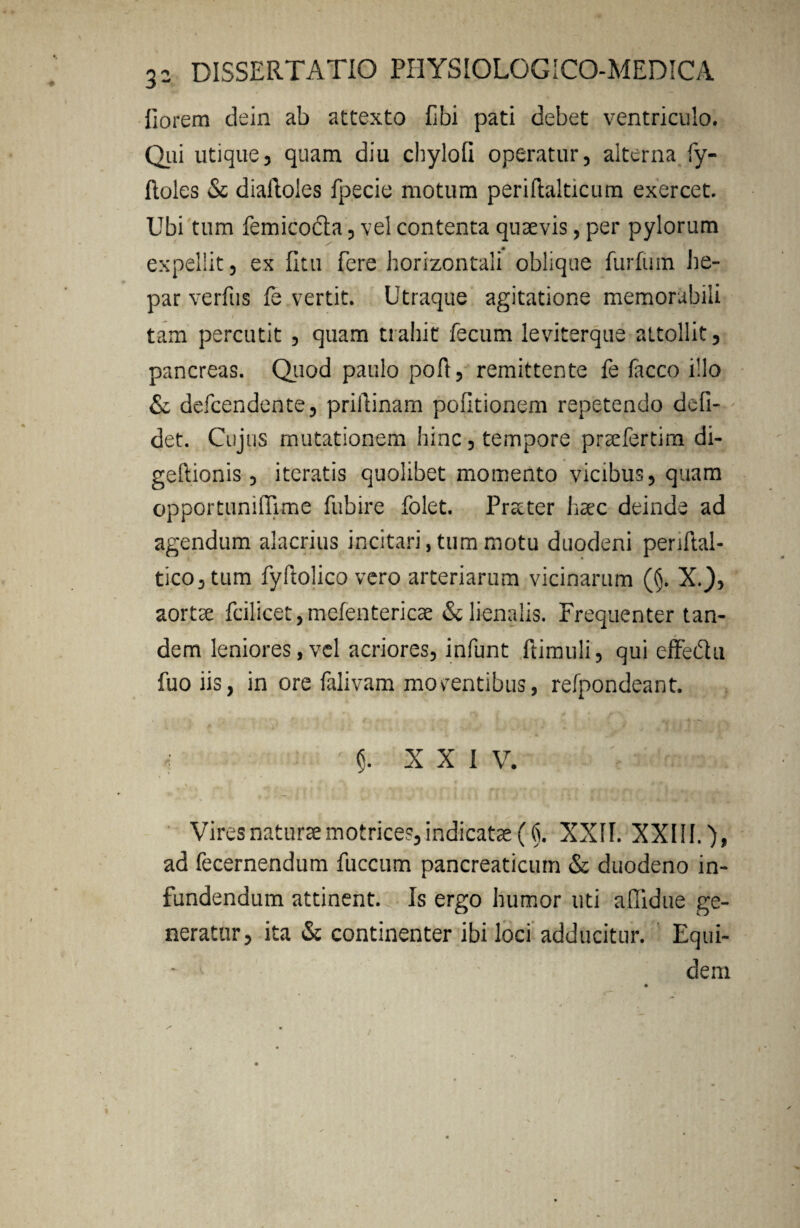 fiorem dein ab attexto fibi pati debet ventriculo. Qui utique, quam diu chylofi operatur, alterna fy- ftoles & diaftoles fpecie motum periftalticum exercet. Ubi tum femico&a, vel contenta quaevis, per pylorum expellit, ex fltu fere horizontali oblique furfuin he¬ par verfus fe vertit. Utraque agitatione memorabili tam percutit , quam trahit fecum leviterque attollit, pancreas. Quod paulo poft, remittente fe facco illo & defcendente, priilinam politionem repetendo defi- det. Cujus mutationem hinc, tempore praefertim di- geftionis, iteratis quolibet momento vicibus, quam opportuniflime fubire folet. Pr&ter haec deinde ad agendum alacrius incitari, tum motu duodeni penftal- tico,tum fyftolico vero arteriarum vicinarum ({j. X.), aortae fcilicet,mefentericae & lienalis. Frequenter tan¬ dem leniores,vel acriores, infunt ftimuli, qui effedu fuo iis, in ore falivam moventibus, refpondeant. 5. XXI V. N , 1 4 * * * t y Vires naturae motrices, indicatae (■(). XXII. XXIII.)» ad fecernendum fuccum pancreaticum & duodeno in¬ fundendum attinent. Is ergo humor uti adidue ge¬ neratur, ita & continenter ibi loci adducitur. Equi- - ' dem