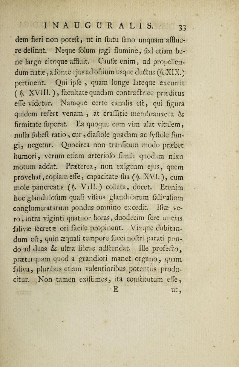 dem fieri non poteft, ut in flata fano unquam afflue¬ re delinat. Neque folum jugi flumine, fed etiam be¬ ne largo citoque affluit. Caufae enim, ad propellen¬ dum natae, a fonte ejus ad oftium usque duftus (§.XIX.) pertinent. Qui ipfe , quam longe lateque excurrit ( §. XVIII.), facultate quadam contradtrice praeditus effle videtur. Namque certe canalis eft, qui figura quidem refert venam , at craflitie membranacea & firmitate fuperat. Ea quoque cum vim alat vitalem, nulla fubeft ratio , cur ,diaftole quadam ac fyftole fun¬ gi, negetur. Quocirca non tranutum modo praebet humori, verum etiam arteriofo fimili quodim nixu motum addat. Praeterea, non exiguam ejus, quem pro vehat, copiam effle, capacitate fua (§. XVI.), cum mole pancreatis (§. Vili.) collata, docet. Etenim hoc glandulofum quafi vifcus glandularum falivalium conglomeratarum pondus omnino excedit. Iftae ve¬ ro, intra viginti quatuor horas, duodecim fere uncias falivae fecretx ori facile propinent. Vixque dubitan¬ dum eft, quin aequali tempore fucci noitri parati pon¬ do ad duas & ultra libras adfcendat. Ille profecto, praeterquam quod a grandiori manet organo, quam faliva, plunbus etiam valentioribus potentiis produ¬ citur. Non tamen exiftimes, ita conftitutum effle, E ut,