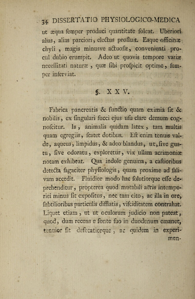 ut aequa femper produci quantitate foleat. Uberiori alias, alias parciori, eledus profluit. Eaque officinx chyli , magis minusve aduofx, convenienti pro¬ cul dubio erumpit. Adeo ut quovis tempore varix neceffitati naturx , qux fibi profpicit optime, fem¬ per inferviat. §. XXV. Fabrica pancreatis & fundlio quam eximia fit & nobilis, ex lingulari fucci ejus ufu clare demum cog- nofcitur. Is , animalis quidam latex , tam multis quam egregiis, fcatet dotibus. Eft enim tenuis val¬ de, aqueus, limpidus, & adeo blandus, ut,five gus¬ tu, five odoratu, exploretur, vix ullam acnmonix notam exhibeat. Qua indole genuina, a caftioribus detecia fagaciter phyfiologis, quam proxime ad fali- vam accedit. Fluidior modo hac folutiorque efle de¬ prehenditur , propterea quod mutabili aeris intempe¬ riei minus fit expolitus, nec tam cito, ac illa in ore, fubtilioribus particulis difflatis, vifeiditatem contrahat. Liquet etiam, ut ut oculorum judicio non pateat, quod, dum recens e Fonte Fao in duodenum emanet, tenuior fit defecatiorque , ac quidem in experi- men-