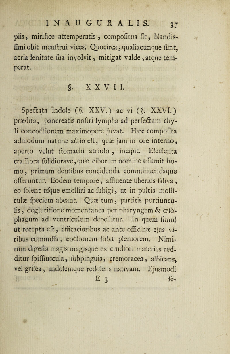 piis, mirifice attemperatis, compofitus fit, blandis- fimiobit menflrui vices. Quocirca, qualiacunque funt, acria lenitate fua involvit, mitigat valde, atque tem¬ perat. §. XXVII. Speftata indole ($. XXV.) ac vi ($. XXVI.) praedita, pancreatis noftri lympha ad perfeftam chy¬ li concodlionem maximopere juvat. Haec compofita admodum naturae a&io eli, quae jam in ore interno, aperto velut ftomachi atriolo , incipit. Efculenta cralTiora folidiorave,quae ciborum nomine affumit ho¬ mo, primum dentibus concidenda comminuendaque offeruntur. Eodem tempore, affluente uberius faliva, eo folent ufque emolliri ac fu bigi, ut in pultis molli¬ culae fpeciem abeant. Quae tum, partitis portiuncu¬ lis, deglutitione momentanea per pharyngem & cefo- phagum ad ventriculum depellitur, in quem fimul ut recepta eft, efficacioribus ac ante officinae ejus vi¬ ribus commiffa, codionem fubit pleniorem. Nimi¬ rum digefta magis magisque ex crudiori materies red¬ ditur fpiffiuscula, fubpinguis, cremoracea, albicans, velgrifea, indolemque redolens nativam. Ejusmodi E 3 fc -