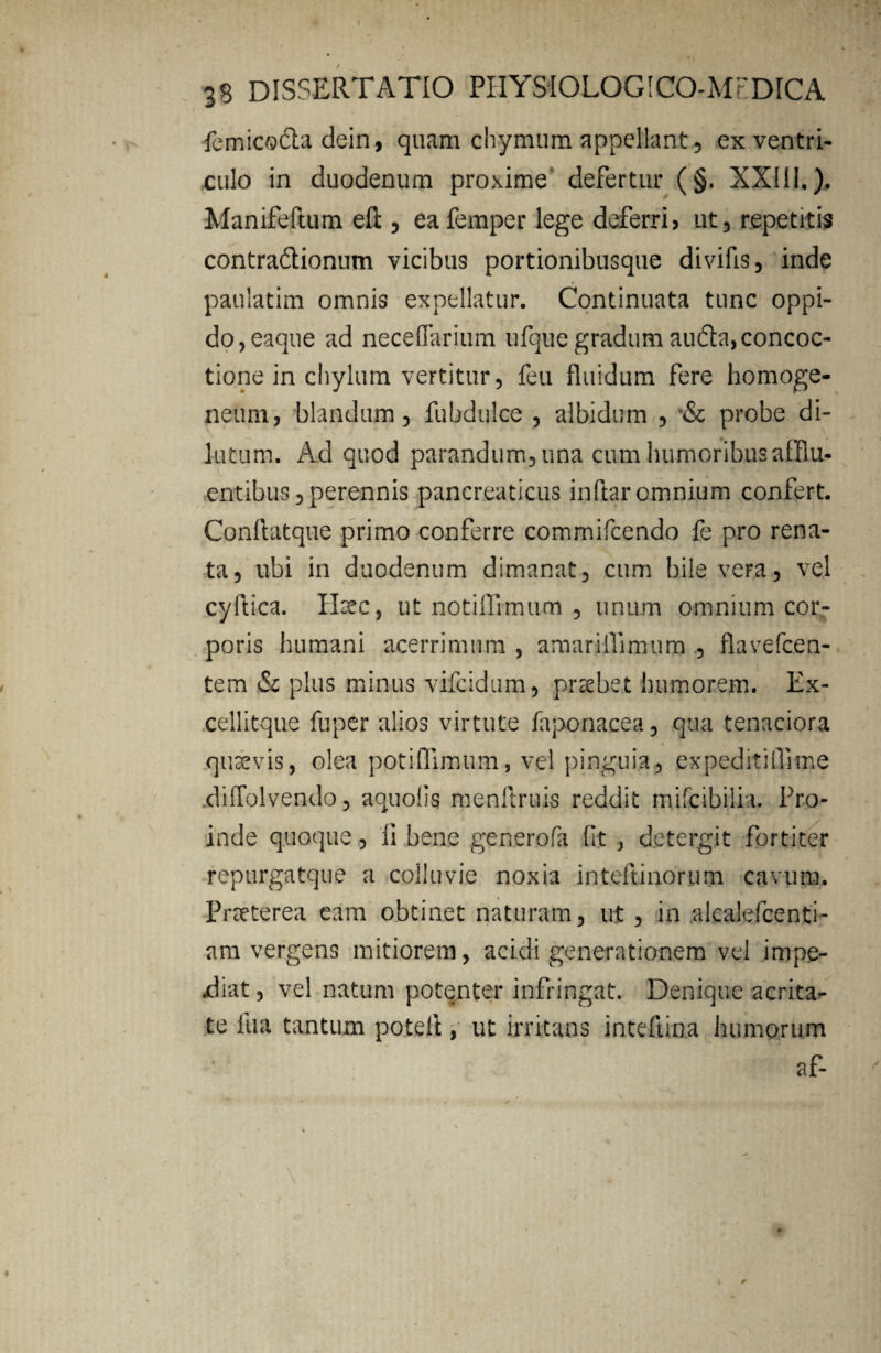 femicoda dein, quam chymum appellant , ex ventri¬ culo in duodenum proxime defertur (§. XX11L). Manifeftum eft , eafemper lege deferri? ut, repetitis contradionum vicibus portionibusque divifis, inde paulatim omnis expellatur. Continuata tunc oppi¬ do, eaque ad neceffarium ufque gradum auda, concoc¬ tione in chylum vertitur, feu fluidum fere homoge- netmi, blandum, fubdulce , albidum , & probe di¬ lutum. Ad quod parandum, una cum humoribus afflu¬ entibus , perennis pancreaticus indar omnium confert. Conftatque primo conferre commifcendo fe pro rena¬ ta, ubi in duodenum dimanat, cum bile vera, vel cyftica. Haec, ut notiflimum , unum omnium cor¬ poris humani acerrimum , amarillimum , flavefcen- tem & plus minus vifcidum, praebet humorem. Ex- cellitque fuper alios virtute faponacea, qua tenaciora quaevis, olea potiflimum, vel pinguia, expeditiflkne diffolvendo, aquolig menitruis reddit mifcibilia. Pro¬ inde quoque, Ii bene generofa (It , detergit fortiter repurgatque a colluvie noxia inteftinorum cavum. Praeterea eam obtinet naturam, ut , in alcalefcenti- am vergens mitiorem, acidi generationem vel impe- xliat, vel natum potenter infringat. Denique acrita¬ te fua tantum potefl, ut irritans inteftina humorum af-