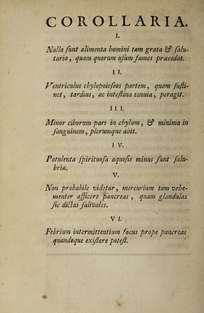 COROLLARIA. I. Nulla funt alimenta homini tam grata 8? falu- taria, quam quorum ujum James praecedat. I i. Ventriculus chylopoiefeos partem, quam fu [li¬ net , tardius, ac i nt e/lina tenuia, peragit. 11 I. Minor ciborum pars in chylum, 8? minima in fanguinem, plerumque aoit. i v. Potulenta fpirituofa aquojls minus funt falu- bria. V. Non probabile videtur, mercurium tam vehe¬ menter afficere pancreas, quam glandulas fic didas falivales. V I. Febrium intermittentium focus prope pancreas quandoque exijlere potejl.