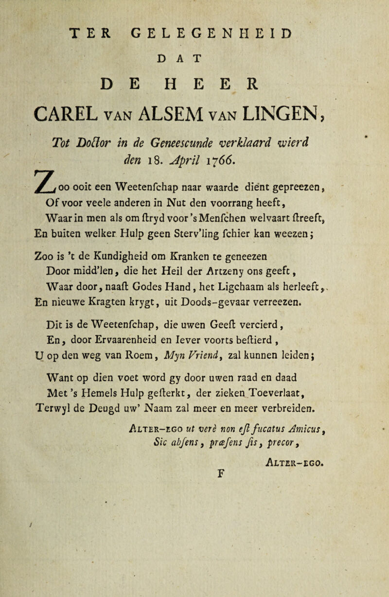 TER GELEGENHEID DAT DE H E E R CAREL van ALSEM van LINGEN > Tot Lotior in de Geneescunde verklaard wierd den 18. April 1766. Zoo ooic een Weetenfchap naar waarde dient gepreezen, Of voor veele anderen in Nut den voorrang heefc, Waarin men ais om ftryd voor *s Menfchen welvaart ftreeft, En buiten welker Hulp geen Sterv’ling fchier kan weezen; Zoo is ’t de Kundigheid om Kranken ce geneezen Door midd*len, die het Heil der Artzeny ons geefc, Waar door, naafl Godes Hand, het Ligchaam ais herleefc,* En nieuwe Kragten krygt, uic Doods-gevaar verreezen. Dic is de Weetenfchap, die uwen Geefl; vercierd, En, door Ervaarenheid en lever voorts beftierd , U op den weg van Roem, Myn Vriend, zal kunnen leiden; Want op dien voet word gy door uwen raad en daad Met ’s Hemels Hulp gefterkt, der zieken Toeverlaat, Terwyl de Deugd uw’ Naam zal meer en meer verbreiden. i^LTER—ego ut vere non ejl fucatus Amicus, Sic abJens, prcefens fis, precor, Alter-ego, F /