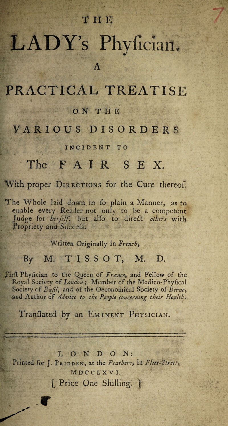 THE LADY’s Phvfician. A PRACTICAL TREATISE O N T H E VARIOUS DISORDERS INCIDENT TO The FAIR SEX. With proper Directions for the Cure thereof. The Whole laid down in fo plain a Manner, as to enable every Rea 1er not only to be a competent Judge for herfdf, but alfo to direct others with Propriety and Succefs. Written Originally in French, By M. TISSO T, M. D. pirft Phyfician to the Queen of France, and Fellow of the Royal Society of London ; Member of the Medico-Phyhcal Society of Bajil, and of the Oeconomical Society of Berne, and Author of Ad-vice to the People concerning their Health. Trandated bv an Eminent Physician. 4 i— - - - ... -T - - - - -. --- - I-. ^ ■■ .— ' 1 -- - LONDON: \ Printed for J. Prioden, at the Feathers, in Fleet-Street-. MDCCLXV1. [ Price One Shilling. ] .c