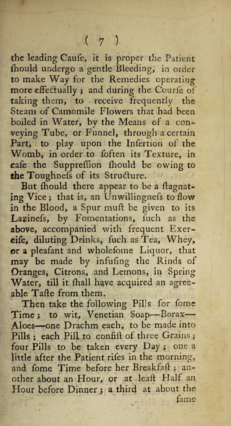 the leading Caufe, it is proper the Patient fhould undergo a gentle Bleeding, in order to make Way for the Remedies operating more effe&ually ; and during the Courfe of taking them, to receive frequently the Steam of Camomile Flowers that had been boiled in Water, by the Means of a con¬ veying Tube, or Funnel, through a certain Part, to play upon the Infertion of the Womb, in order to foften its Texture, in cafe the Suppreffion fhould be owing to the Toughnefs of its Stru&ure. But fhould there appear to be a flagnat- ing Vice ; that is, an Unwillingnefs to flow In the Blood, a Spur muft be given to its Lazinefs, by Fomentations, fuch as the above, accompanied with frequent Exer- eife, diluting Drinks, fuch as Tea, Whey, or a pleafant and wholefome Liquor, that may be made by infufing the Rinds of Oranges, Citrons, and Lemons, in Spring Water, till it fhall have acquired an agree¬ able Tafle from them. Then take the following Pills for fome Time ; to wit, Venetian Soap—Borax— Aloes—one Prachm each, to be made into Pills ; each Pill to confifl of three Grains ; four Pills to be taken every Day ; one a little after the Patient rifes in the morning, and fome Time before her Breakfafl: ; an¬ other about an Hour, or at leaft Half an Hour before Dinner $ a third at about the fame