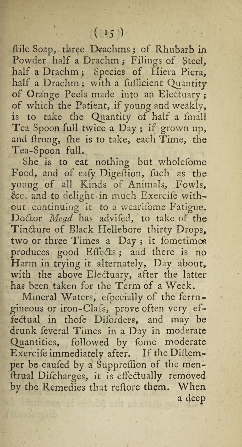 I ( l5 ) ' ■ Hile Soap, three Drachms ; of Rhubarb ia Powder half a Drachm ; Filings of Steel, half a Drachm ; Species of Pliera Picra, half a Drachm ; with a fufficient Quantity of Orange Peels made into an Eledtuary ; of which the Patient, if young and weakly, is to take the Quantity of half a fmall Tea Spoon full twice a Day ; if grown up, and ftrong, lhe is to take, each Time, the Tea-Spoon full. She is to eat nothing but wholefome Food, and of eafy Digeflion, fuch as the young of all Kinds of Animals, Fowls, &c. and to delight in much Exercife with¬ out continuing it to a wearifome Fatigue. Doctor Mead has adviftd, to take of the Tindture of Black Hellebore thirty Drops, two or three Times a Day ; it fometimes produces good Effects ; and there is no Harm in trying it alternately. Day about, with the above Eiedtuary, after the latter has been taken for the Term of a Week. Mineral Waters, efpecially of the ferrn- gineous or iron-Clafs, prove often very ef~ fedtual in thofe Dilorders, and may be drunk feveral Times in a Day in moderate Quantities, followed by fome moderate Exercife immediately after. If the Diftem- per be caufed by a Suppreffion of the men- llrual Difcharges, it is effectually removed by the Remedies that reftore them. When a deep