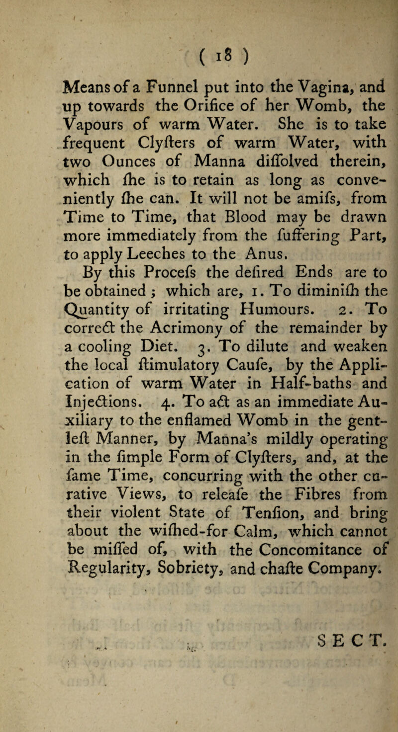 Means of a Funnel put into the Vagina, and up towards the Orifice of her Womb, the Vapours of warm Water. She is to take frequent Clyfiers of warm Water, with two Ounces of Manna difiolved therein, which fhe is to retain as long as conve¬ niently (he can. It will not be amifs, from Time to Time, that Blood may be drawn more immediately from the fuffering Part, to apply Leeches to the Anus. By this Procefs the defired Ends are to be obtained ; which are, i. To diminiih the Quantity of irritating Humours. 2. To correct the Acrimony of the remainder by a cooling Diet. 3. To dilute and weaken the local ftimulatory Caufe, by the Appli¬ cation of warm Water in Half-baths and Inje&ions. 4. To aét as an immediate Au¬ xiliary to the enflamed Womb in the gent- left Manner, by Manna’s mildly operating in the Ample Form of Clyfters, and, at the fame Time, concurring with the other cu¬ rative Views, to releafe the Fibres from their violent State of Tenfion, and bring about the wifhed-for Calm, which cannot be miffed of, with the Concomitance of Regularity, Sobriety, and chafte Company. SECT. /