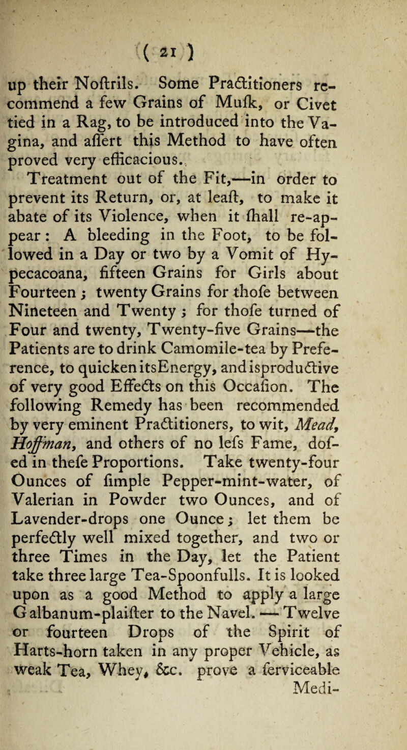 up their Noftrils. Some Practitioners re¬ commend a few Grains of Mufk, or Civet tied in a Rag, to be introduced into the Va¬ gina, and afiert this Method to have often proved very efficacious. Treatment out of the Fit,—in order to prevent its Return, or, at leaft, to make it abate of its Violence, when it ffiall re-ap- pear : A bleeding in the Foot, to be fol¬ lowed in a Day or two by a Vomit of Hy- pecacoana, fifteen Grains for Girls about Fourteen ; twenty Grains for thofe between Nineteen and Twenty ; for thofe turned of Four and twenty. Twenty-five Grains—the Patients are to drink Camomile-tea by Prefe¬ rence, to quicken itsEnergy, andisproduCtive of very good EffeCts on this Occafion. The following Remedy has been recommended by very eminent Practitioners, to wit. Mead, Hoffman, and others of no lefs Fame, dof- ed in thefe Proportions. Take twenty-four Ounces of fimple Pepper-mint-water, of Valerian in Powder two Ounces, and of Lavender-drops one Ounce ; let them be perfectly well mixed together, and two or three Times in the Day, let the Patient take three large Tea-Spoonfulls. It is looked upon as a good Method to apply a large Galbanum-plaifter to the Navel. — Twelve or fourteen Drops of the Spirit of Harts-horn taken in any proper Vehicle, as weak Tea, Whey, &c. prove a ferviceable Medi-