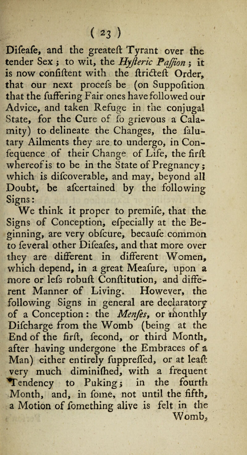 Difeafe, and the greateft Tyrant over the tender Sex ; to wit, the Hyjieric Pajjion ; it is now confiftent with the flridteft Order, that our next procefs be (on Suppofition that the fuffering Fair ones have followed our Advice, and taken Refuge in the conjugal State, for the Cure of fo grievous a Cala- mity) to delineate the Changes, the falu- tary Ailments they are to undergo, in Con- fequence of their Change of Life, the firft whereof is to be in the State of Pregnancy; which is difcoverable, and may, beyond all Doubt, be afcertained by the following Signs : We think it proper to premife, that the Signs of Conception, efpecially at the Be¬ ginning, are very obfcure, becaufe common to feveral other Difeafes, and that more over they are different in different Women, which depend, in a great Meafure, upon a more or lefs robuft Conflitution, and diffe¬ rent Manner of Living. However, the following Signs in general are declaratory* of a Conception : the Menfes, or monthly Difcharge from the Womb (being at the End of the firft, fécond, or third Month, after having undergone the Embraces of a Man) either entirely fuppreffed, or at leaf!: very much diminifhed, with a frequent ^Tendency to Puking; in the fourth Month, and, in fome, not until the fifth, a Motion of fomething alive is felt in the Womb;