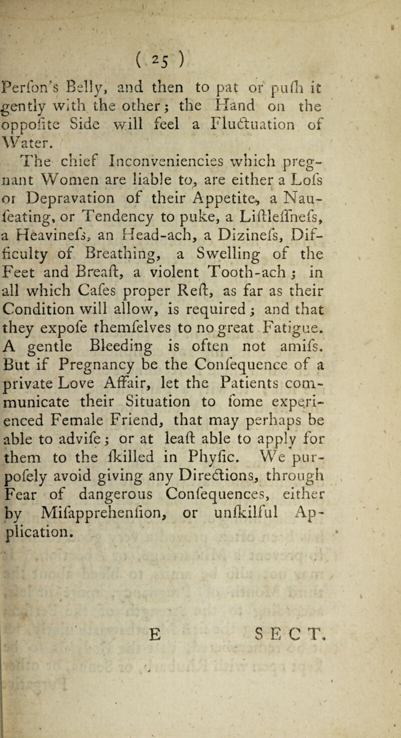 (■25 ) 1 + I * , Perfon’s Belly, and then to pat or pufh it gently with the other ; the Hand on the oppofite Side will feel a Fluctuation of Water. The chief Inconveniencies which preg- nant Women are liable to, are either a Lofs or Depravation of their Appetite* a Nau- feating, or Tendency to puke, a Lidleffnefs, a Heavinefs> an Head-ach, a Dizinefs, Dif¬ ficulty of Breathing, a Swelling of the Feet and Bread, a violent Tooth-ach ; in all which Cafes proper Red, as far as their Condition will allow, is required ; and that they expofe themfelves to no great Fatigue. A gentle Bleeding is often not amifs. But if Pregnancy be the Confequence of a private Love Affair, let the Patients com¬ municate their Situation to fome experi¬ enced Female Friend, that may perhaps be able to advife ; or at lead able to apply for them to the fkilled in Phydc. We pur- pofely avoid giving any Directions, through Fear of dangerous Confequences, either by Mifapprehenfion, or unfkilful Ap¬ plication.