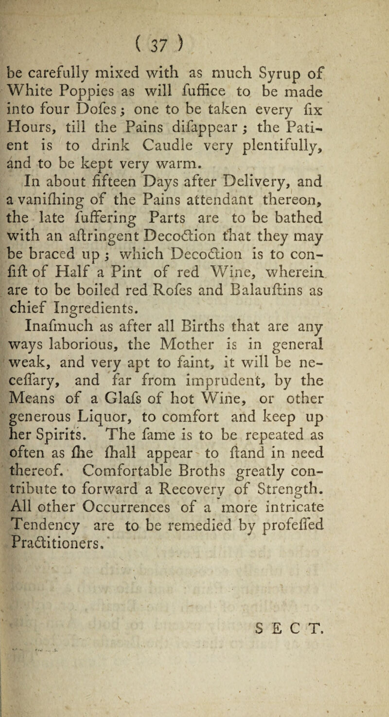 be carefully mixed with as much Syrup of White Poppies as will luffice to be made into four Dofes ; one to be taken every fix Hours, till the Pains difappear ; the Pati¬ ent is to drink Caudle very plentifully, and to be kept very warm. In about fifteen Days after Delivery, and a vanishing of the Pains attendant thereon, the late fuffering Parts are to be bathed with an ailringent DecoCtion that they may be braced up ; which DecoCtion is to con¬ flit of Half a Pint of red Wine, whereia are to be boiled red Rofes and Balauftins as chief Ingredients. Inafmuch as after all Births that are any ways laborious, the Mother is in general weak, and very apt to faint, it will be ne- ceflary, and far from imprudent, by the Means of a Glafs of hot Wine, or other generous Liquor, to comfort and keep up her Spirits. The fame is to be repeated as often as file fhall appear to hand in need thereof. Comfortable Broths greatly con¬ tribute to forward a Recovery of Strength. All other Occurrences of a more intricate Tendency are to be remedied by profeffed Practitioners.