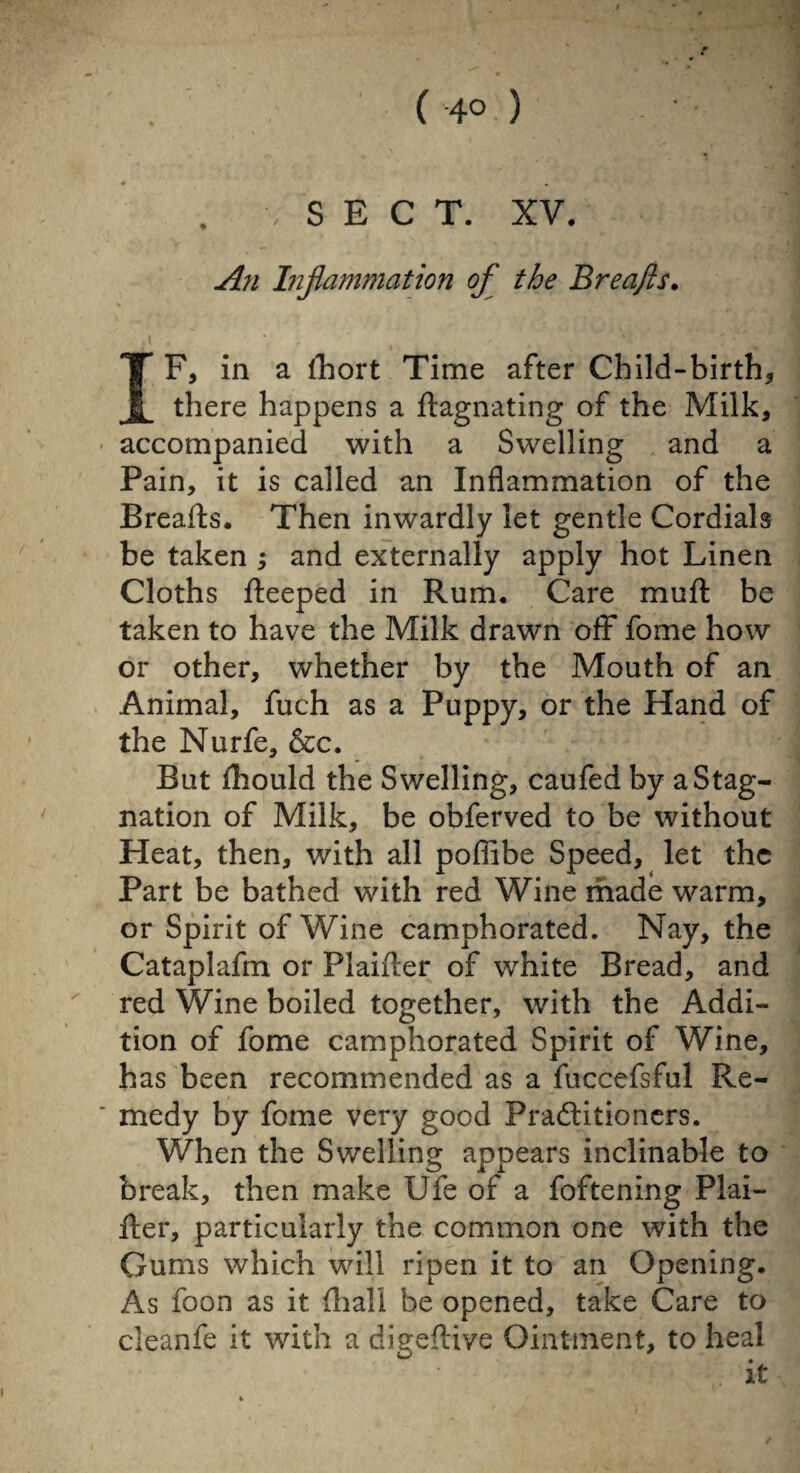 . /SECT. XV. An Inflammation of the Breafls. .1 . • t - v IF, in a fhort Time after Child-birth, there happens a ftagnating of the Milk, - accompanied with a Swelling and a Pain, it is called an Inflammation of the Breafts. Then inwardly let gentle Cordials be taken ; and externally apply hot Linen Cloths fteeped in Rum. Care muft be taken to have the Milk drawn off fome how or other, whether by the Mouth of an Animal, fuch as a Puppy, or the Hand of the Nurfe, &c. But fhould the Swelling, caufed by a Stag¬ nation of Milk, be obferved to be without Heat, then, with all poflibe Speed, let the Part be bathed with red Wine made warm, or Spirit of Wine camphorated. Nay, the Cataplafm or Plaifter of white Bread, and red Wine boiled together, with the Addi¬ tion of fome camphorated Spirit of Wine, has been recommended as a fuccefsful Re¬ medy by fome very good Practitioners. When the Swelling appears inclinable to break, then make Ufe of a foftening Plai¬ fter, particularly the common one with the Gums which will ripen it to an Opening. As foon as it. (hall be opened, take Care to cleanfe it with a digeflive Ointment, to heal i